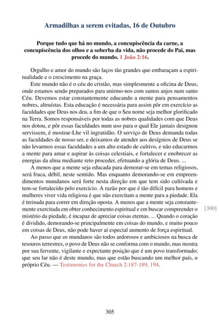 Armadilhas a serem evitadas, 16 de Outubro

    Porque tudo que há no mundo, a concupiscência da carne, a
concupiscência dos olhos e a soberba da vida, não procede do Pai, mas
                   procede do mundo. 1 João 2:16.

    Orgulho e amor do mundo são laços tão grandes que embaraçam a espiri-
tualidade e o crescimento na graça.
    Este mundo não é o céu do cristão, mas simplesmente a oﬁcina de Deus,
onde estamos sendo preparados para unirmo-nos com santos anjos num santo
Céu. Devemos estar constantemente educando a mente para pensamentos
nobres, altruístas. Esta educação é necessária para assim pôr em exercício as
faculdades que Deus nos deu, a ﬁm de que o Seu nome seja melhor gloriﬁcado
na Terra. Somos responsáveis por todas as nobres qualidades com que Deus
nos dotou, e pôr essas faculdades num uso para o qual Ele jamais designou
servissem, é mostrar-Lhe vil ingratidão. O serviço de Deus demanda todas
as faculdades de nosso ser, e deixamos de atender aos desígnios de Deus se
não levarmos essas faculdades a um alto estado de cultivo, e não educarmos
a mente para amar e aspirar às coisas celestiais, e fortalecer e enobrecer as
energias da alma mediante reto proceder, efetuando a glória de Deus. ...
    A menos que a mente seja educada para demorar-se em temas religiosos,
será fraca, débil, neste sentido. Mas enquanto demorando-se em empreen-
dimentos mundanos será forte nesta direção em que tem sido cultivada e
tem-se fortalecido pelo exercício. A razão por que é tão difícil para homens e
mulheres viver vida religiosa é que não exercitam a mente para a piedade. Ela
é treinada para correr em direção oposta. A menos que a mente seja constante-
mente exercitada em obter conhecimento espiritual e em buscar compreender o       [300]
mistério da piedade, é incapaz de apreciar coisas eternas. ... Quando o coração
é dividido, demorando-se principalmente em coisas do mundo, e muito pouco
em coisas de Deus, não pode haver aí especial aumento de força espiritual.
    Ao passo que os mundanos são todos ardorosos e ambiciosos na busca de
tesouros terrestres, o povo de Deus não se conforma com o mundo, mas mostra
por sua fervente, vigilante e expectante posição que é um povo transformado;
que seu lar não é deste mundo, mas que estão buscando um melhor país, o
próprio Céu. — Testimonies for the Church 2:187-189, 194.




                                     305
 