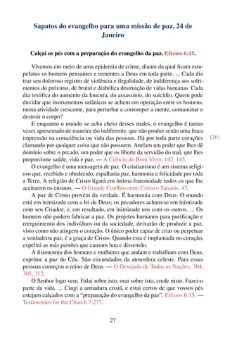 Sapatos do evangelho para uma missão de paz, 24 de
                         Janeiro

   Calçai os pés com a preparação do evangelho da paz. Efésios 6:15.

    Vivemos em meio de uma epidemia de crime, diante da qual ﬁcam estu-
pefatos os homens pensantes e tementes a Deus em toda parte. ... Cada dia
traz seu doloroso registro de violência e ilegalidade, de indiferença aos sofri-
mentos do próximo, de brutal e diabólica destruição de vidas humanas. Cada
dia testiﬁca do aumento da loucura, do assassínio, do suicídio. Quem pode
duvidar que instrumentos satânicos se achem em operação entre os homens,
numa atividade crescente, para perturbar e corromper a mente, contaminar e
destruir o corpo?
    E enquanto o mundo se acha cheio desses males, o evangelho é tantas
vezes apresentado de maneira tão indiferente, que não produz senão uma fraca
impressão na consciência ou vida das pessoas. Há por toda parte corações           [26]
clamando por qualquer coisa que não possuem. Anelam um poder que lhes dê
domínio sobre o pecado, um poder que os liberte da servidão do mal, que lhes
proporcione saúde, vida e paz. — A Ciência do Bom Viver, 142, 143.
    O evangelho é uma mensagem de paz. O cristianismo é um sistema religi-
oso que, recebido e obedecido, espalharia paz, harmonia e felicidade por toda
a Terra. A religião de Cristo ligará em íntima fraternidade todos os que lhe
aceitarem os ensinos. — O Grande Conﬂito entre Cristo e Satanás, 47.
    A paz de Cristo provém da verdade. É harmonia com Deus. O mundo
está em inimizade com a lei de Deus; os pecadores acham-se em inimizade
com seu Criador; e, em resultado, em inimizade uns com os outros. ... Os
homens não podem fabricar a paz. Os projetos humanos para puriﬁcação e
reerguimento dos indivíduos ou da sociedade, deixarão de produzir a paz,
visto como não atingem o coração. O único poder capaz de criar ou perpetuar
a verdadeira paz, é a graça de Cristo. Quando esta é implantada no coração,
expelirá as más paixões que causam luta e dissensão.
    A ﬁsionomia dos homens e mulheres que andam e trabalham com Deus,
exprime a paz do Céu. São circundados da atmosfera celeste. Para essas
pessoas começou o reino de Deus. — O Desejado de Todas as Nações, 304,
305, 312.
    O Senhor logo vem. Falai sobre isto, orai sobre isto, crede nisto. Fazei-o
parte da vida. ... Cingi a armadura cristã, e estai certos de que vossos pés
estejam calçados com a “preparação do evangelho da paz”. Efésios 6:15. —
Testimonies for the Church 7:237.


                                      27
 