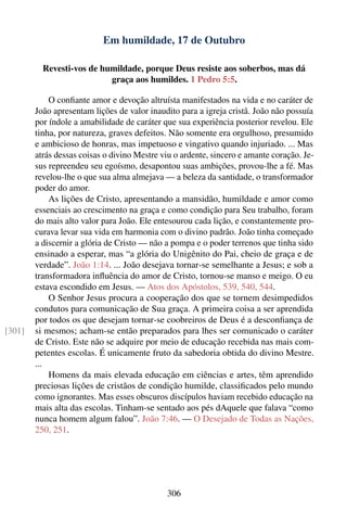Em humildade, 17 de Outubro

          Revesti-vos de humildade, porque Deus resiste aos soberbos, mas dá
                           graça aos humildes. 1 Pedro 5:5.

            O conﬁante amor e devoção altruísta manifestados na vida e no caráter de
        João apresentam lições de valor inaudito para a igreja cristã. João não possuía
        por índole a amabilidade de caráter que sua experiência posterior revelou. Ele
        tinha, por natureza, graves defeitos. Não somente era orgulhoso, presumido
        e ambicioso de honras, mas impetuoso e vingativo quando injuriado. ... Mas
        atrás dessas coisas o divino Mestre viu o ardente, sincero e amante coração. Je-
        sus repreendeu seu egoísmo, desapontou suas ambições, provou-lhe a fé. Mas
        revelou-lhe o que sua alma almejava — a beleza da santidade, o transformador
        poder do amor.
            As lições de Cristo, apresentando a mansidão, humildade e amor como
        essenciais ao crescimento na graça e como condição para Seu trabalho, foram
        do mais alto valor para João. Ele entesourou cada lição, e constantemente pro-
        curava levar sua vida em harmonia com o divino padrão. João tinha começado
        a discernir a glória de Cristo — não a pompa e o poder terrenos que tinha sido
        ensinado a esperar, mas “a glória do Unigênito do Pai, cheio de graça e de
        verdade”. João 1:14. ... João desejava tornar-se semelhante a Jesus; e sob a
        transformadora inﬂuência do amor de Cristo, tornou-se manso e meigo. O eu
        estava escondido em Jesus. — Atos dos Apóstolos, 539, 540, 544.
            O Senhor Jesus procura a cooperação dos que se tornem desimpedidos
        condutos para comunicação de Sua graça. A primeira coisa a ser aprendida
        por todos os que desejam tornar-se coobreiros de Deus é a desconﬁança de
[301]   si mesmos; acham-se então preparados para lhes ser comunicado o caráter
        de Cristo. Este não se adquire por meio de educação recebida nas mais com-
        petentes escolas. É unicamente fruto da sabedoria obtida do divino Mestre.
        ...
            Homens da mais elevada educação em ciências e artes, têm aprendido
        preciosas lições de cristãos de condição humilde, classiﬁcados pelo mundo
        como ignorantes. Mas esses obscuros discípulos haviam recebido educação na
        mais alta das escolas. Tinham-se sentado aos pés dAquele que falava “como
        nunca homem algum falou”. João 7:46. — O Desejado de Todas as Nações,
        250, 251.




                                             306
 