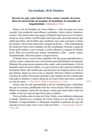 Em bondade, 18 de Outubro

  Revesti-vos, pois, como eleitos de Deus, santos e amados, de ternos
  afetos de misericórdia, de bondade, de humildade, de mansidão, de
                   longanimidade. Colossences 3:12.

    Esteja a lei da bondade em vossos lábios e o óleo da graça em vosso
coração. Isto produzirá maravilhosos resultados. Sereis ternos, bondosos,
corteses. Necessitais todas estas graças. O Espírito Santo precisa ser recebido e
levado ao vosso caráter; será Ele então como fogo santo, provendo incenso que
subirá para Deus, não de lábios que condenam, mas como cura para as almas
dos homens. Vosso rosto expressará a imagem do divino. ... Pela contemplação
do caráter de Cristo sereis mudados em Sua semelhança. Somente a graça de
Cristo pode mudar o vosso coração, e então reﬂetireis a imagem do Senhor
Jesus. Deus nos convida para sermos semelhantes a Ele — puros, santos,
incontaminados. Devemos portar a imagem divina.
    O Senhor Jesus é nosso único ajudador. Por Sua graça aprenderemos a
cultivar o amor, a educarmo-nos a nós mesmos para falar bondosa e ternamente.
Mediante Sua graça nossas maneiras frias, rudes, serão transformadas. A lei da
bondade estará em nossos lábios, e os que estiverem sob a preciosa inﬂuência
do Espírito Santo, não sentirão que seja uma prova de fraqueza chorar com os
que choram, alegrar-se com os que se alegram. Devemos cultivar excelências
celestiais de caráter. Precisamos aprender o que signiﬁca ter boa vontade para
com todos os homens, o sincero desejo de ser como o Sol e não como a sombra
na vida de outros. — The S.D.A. Bible Commentary 3:1164.                            [302]
    Lançai mão de toda oportunidade a ﬁm de contribuir para a felicidade
dos que vos cercam, partilhando com eles vossa afeição. Palavras bondosas,
olhares de simpatia, expressões de apreço, seriam para muita alma a lutar em
solidão, como um copo de água fresca para o sedento. ...
    Vivei ao brilho solar do amor de Cristo. Então, vossa inﬂuência abençoará
o mundo. Domine-vos o Espírito de Cristo. Esteja-vos nos lábios a lei da
bondade. A longanimidade e a abnegação assinalam as palavras dos que são
nascidos de novo, para viver a nova vida em Cristo. — Testemunhos Seletos
3:99, 100.




                                      307
 