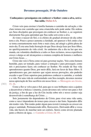 Devemos prosseguir, 19 de Outubro

        Conheçamos e prossigamos em conhecer o Senhor: como a alva, será a
                              Sua saída. Oséias 6:3.

            Cristo veio para ensinar à família humana o caminho da salvação, e tão
        claro tornou este caminho que uma criancinha nele pode andar. Ele ordena
        aos Seus discípulos que prossigam em conhecer ao Senhor; e, ao seguirem
        diariamente Sua guia aprendam que Sua saída será como a alva.
            Já vistes o nascer do Sol, e os efeitos do gradual alvorecer do dia sobre
        terra e céu. Pouco a pouco aumenta a claridade, até aparecer o Sol; então a luz
        se torna constantemente mais forte e mais clara, até atingir a glória plena do
        meio-dia. É esta uma linda ilustração do que Deus deseja fazer por Seus ﬁlhos,
        no aperfeiçoamento da vida cristã. Ao andarmos dia a dia na luz que nos
        manda, em voluntária obediência a todos os Seus reclamos, nossa experiência
        cresce e alarga-se até alcançarmos a estatura completa de homens e mulheres
        em Cristo Jesus. ...
            Cristo não veio à Terra como rei para governar nações. Veio como homem
        humilde, para ser tentado, para vencer a tentação e para prosseguir, como
        nós o precisamos fazer, em conhecer ao Senhor. No estudo de Sua vida
        aprenderemos quanto Deus, por meio dEle, fará em favor de Seus ﬁlhos. E
        aprenderemos que, por maiores que sejam nossas provações, não poderão
        exceder o que Cristo suportou para podermos conhecer o caminho, a verdade
        e a vida. Por uma vida de conformidade com Seu exemplo, devemos mostrar
        nossa apreciação de Seu sacrifício em nosso favor. — Mensagens aos Jovens,
[303]   15, 16.
            Como a ﬂor se volve para o Sol, para que os seus brilhantes raios a ajudem
        a desenvolver a beleza e simetria, assim devemos nós volver-nos para o Sol
        da justiça, a ﬁm de que a luz do Céu incida sobre nós e nosso caráter seja
        desenvolvido à semelhança de Cristo. ...
            Sois justamente tão dependentes de Cristo, para viver uma vida santa,
        como a vara é dependente do tronco para crescer e dar fruto. Separados dEle
        não tendes vida. Não tendes poder algum para resistir à tentação ou crescer em
        graça e santidade. Permanecendo nEle, ﬂorescereis. Derivando dEle a vossa
        vida, não haveis de murchar nem ser estéreis. Sereis como árvore plantada
        junto a ribeiros de água. — Caminho a Cristo, 68, 69.




                                             308
 