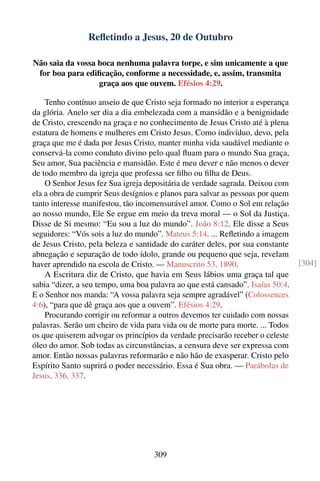 Reﬂetindo a Jesus, 20 de Outubro

Não saia da vossa boca nenhuma palavra torpe, e sim unicamente a que
 for boa para ediﬁcação, conforme a necessidade, e, assim, transmita
                  graça aos que ouvem. Efésios 4:29.

    Tenho contínuo anseio de que Cristo seja formado no interior a esperança
da glória. Anelo ser dia a dia embelezada com a mansidão e a benignidade
de Cristo, crescendo na graça e no conhecimento de Jesus Cristo até à plena
estatura de homens e mulheres em Cristo Jesus. Como indivíduo, devo, pela
graça que me é dada por Jesus Cristo, manter minha vida saudável mediante o
conservá-la como conduto divino pelo qual ﬂuam para o mundo Sua graça,
Seu amor, Sua paciência e mansidão. Este é meu dever e não menos o dever
de todo membro da igreja que professa ser ﬁlho ou ﬁlha de Deus.
    O Senhor Jesus fez Sua igreja depositária de verdade sagrada. Deixou com
ela a obra de cumprir Seus desígnios e planos para salvar as pessoas por quem
tanto interesse manifestou, tão incomensurável amor. Como o Sol em relação
ao nosso mundo, Ele Se ergue em meio da treva moral — o Sol da Justiça.
Disse de Si mesmo: “Eu sou a luz do mundo”. João 8:12. Ele disse a Seus
seguidores: “Vós sois a luz do mundo”. Mateus 5:14. ... Reﬂetindo a imagem
de Jesus Cristo, pela beleza e santidade do caráter deles, por sua constante
abnegação e separação de todo ídolo, grande ou pequeno que seja, revelam
haver aprendido na escola de Cristo. — Manuscrito 53, 1890.                     [304]
    A Escritura diz de Cristo, que havia em Seus lábios uma graça tal que
sabia “dizer, a seu tempo, uma boa palavra ao que está cansado”. Isaías 50:4.
E o Senhor nos manda: “A vossa palavra seja sempre agradável” (Colossences
4:6), “para que dê graça aos que a ouvem”. Efésios 4:29.
    Procurando corrigir ou reformar a outros devemos ter cuidado com nossas
palavras. Serão um cheiro de vida para vida ou de morte para morte. ... Todos
os que quiserem advogar os princípios da verdade precisarão receber o celeste
óleo do amor. Sob todas as circunstâncias, a censura deve ser expressa com
amor. Então nossas palavras reformarão e não hão de exasperar. Cristo pelo
Espírito Santo suprirá o poder necessário. Essa é Sua obra. — Parábolas de
Jesus, 336, 337.




                                    309
 