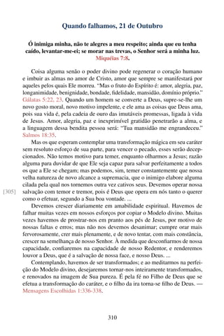 Quando falhamos, 21 de Outubro

          Ó inimiga minha, não te alegres a meu respeito; ainda que eu tenha
         caído, levantar-me-ei; se morar nas trevas, o Senhor será a minha luz.
                                     Miquéias 7:8.

            Coisa alguma senão o poder divino pode regenerar o coração humano
        e imbuir as almas no amor de Cristo, amor que sempre se manifestará por
        aqueles pelos quais Ele morreu. “Mas o fruto do Espírito é: amor, alegria, paz,
        longanimidade, benignidade, bondade, ﬁdelidade, mansidão, domínio próprio.”
        Gálatas 5:22, 23. Quando um homem se converte a Deus, supre-se-lhe um
        novo gosto moral, novo motivo impelente, e ele ama as coisas que Deus ama,
        pois sua vida é, pela cadeia de ouro das imutáveis promessas, ligada à vida
        de Jesus. Amor, alegria, paz e inexprimível gratidão penetrarão a alma, e
        a linguagem dessa bendita pessoa será: “Tua mansidão me engrandeceu.”
        Salmos 18:35.
            Mas os que esperam contemplar uma transformação mágica em seu caráter
        sem resoluto esforço de sua parte, para vencer o pecado, esses serão decep-
        cionados. Não temos motivo para temer, enquanto olharmos a Jesus; razão
        alguma para duvidar de que Ele seja capaz para salvar perfeitamente a todos
        os que a Ele se chegam; mas podemos, sim, temer constantemente que nossa
        velha natureza de novo alcance a supremacia, que o inimigo elabore alguma
        cilada pela qual nos tornemos outra vez cativos seus. Devemos operar nossa
[305]   salvação com temor e tremor, pois é Deus que opera em nós tanto o querer
        como o efetuar, segundo a Sua boa vontade. ...
            Devemos crescer diariamente em amabilidade espiritual. Havemos de
        falhar muitas vezes em nossos esforços por copiar o Modelo divino. Muitas
        vezes havemos de prostrar-nos em pranto aos pés de Jesus, por motivo de
        nossas faltas e erros; mas não nos devemos desanimar; cumpre orar mais
        fervorosamente, crer mais plenamente, e de novo tentar, com mais constância,
        crescer na semelhança de nosso Senhor. À medida que desconﬁarmos de nossa
        capacidade, conﬁaremos na capacidade de nosso Redentor, e renderemos
        louvor a Deus, que é a salvação de nossa face, e nosso Deus. ...
            Contemplando, havemos de ser transformados; e ao meditarmos na perfei-
        ção do Modelo divino, desejaremos tornar-nos inteiramente transformados,
        e renovados na imagem de Sua pureza. É pela fé no Filho de Deus que se
        efetua a transformação do caráter, e o ﬁlho da ira torna-se ﬁlho de Deus. —
        Mensagens Escolhidas 1:336-338.



                                             310
 