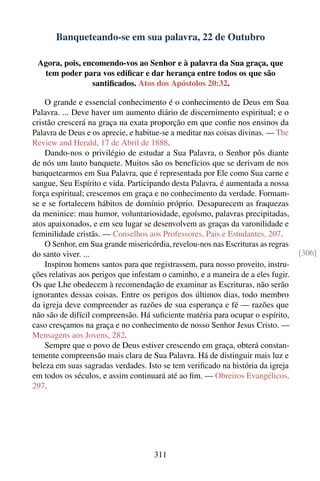 Banqueteando-se em sua palavra, 22 de Outubro

 Agora, pois, encomendo-vos ao Senhor e à palavra da Sua graça, que
  tem poder para vos ediﬁcar e dar herança entre todos os que são
                santiﬁcados. Atos dos Apóstolos 20:32.

    O grande e essencial conhecimento é o conhecimento de Deus em Sua
Palavra. ... Deve haver um aumento diário de discernimento espiritual; e o
cristão crescerá na graça na exata proporção em que conﬁe nos ensinos da
Palavra de Deus e os aprecie, e habitue-se a meditar nas coisas divinas. — The
Review and Herald, 17 de Abril de 1888.
    Dando-nos o privilégio de estudar a Sua Palavra, o Senhor pôs diante
de nós um lauto banquete. Muitos são os benefícios que se derivam de nos
banquetearmos em Sua Palavra, que é representada por Ele como Sua carne e
sangue, Seu Espírito e vida. Participando desta Palavra, é aumentada a nossa
força espiritual; crescemos em graça e no conhecimento da verdade. Formam-
se e se fortalecem hábitos de domínio próprio. Desaparecem as fraquezas
da meninice: mau humor, voluntariosidade, egoísmo, palavras precipitadas,
atos apaixonados, e em seu lugar se desenvolvem as graças da varonilidade e
feminilidade cristãs. — Conselhos aos Professores, Pais e Estudantes, 207.
    O Senhor, em Sua grande misericórdia, revelou-nos nas Escrituras as regras
do santo viver. ...                                                               [306]
    Inspirou homens santos para que registrassem, para nosso proveito, instru-
ções relativas aos perigos que infestam o caminho, e a maneira de a eles fugir.
Os que Lhe obedecem à recomendação de examinar as Escrituras, não serão
ignorantes dessas coisas. Entre os perigos dos últimos dias, todo membro
da igreja deve compreender as razões de sua esperança e fé — razões que
não são de difícil compreensão. Há suﬁciente matéria para ocupar o espírito,
caso cresçamos na graça e no conhecimento de nosso Senhor Jesus Cristo. —
Mensagens aos Jovens, 282.
    Sempre que o povo de Deus estiver crescendo em graça, obterá constan-
temente compreensão mais clara de Sua Palavra. Há de distinguir mais luz e
beleza em suas sagradas verdades. Isto se tem veriﬁcado na história da igreja
em todos os séculos, e assim continuará até ao ﬁm. — Obreiros Evangélicos,
297.




                                     311
 