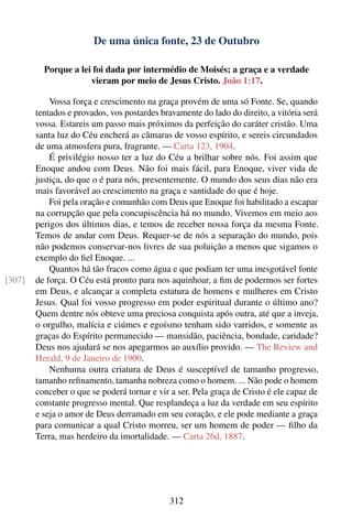 De uma única fonte, 23 de Outubro

          Porque a lei foi dada por intermédio de Moisés; a graça e a verdade
                      vieram por meio de Jesus Cristo. João 1:17.

            Vossa força e crescimento na graça provém de uma só Fonte. Se, quando
        tentados e provados, vos postardes bravamente do lado do direito, a vitória será
        vossa. Estareis um passo mais próximos da perfeição do caráter cristão. Uma
        santa luz do Céu encherá as câmaras de vosso espírito, e sereis circundados
        de uma atmosfera pura, fragrante. — Carta 123, 1904.
            É privilégio nosso ter a luz do Céu a brilhar sobre nós. Foi assim que
        Enoque andou com Deus. Não foi mais fácil, para Enoque, viver vida de
        justiça, do que o é para nós, presentemente. O mundo dos seus dias não era
        mais favorável ao crescimento na graça e santidade do que é hoje.
            Foi pela oração e comunhão com Deus que Enoque foi habilitado a escapar
        na corrupção que pela concupiscência há no mundo. Vivemos em meio aos
        perigos dos últimos dias, e temos de receber nossa força da mesma Fonte.
        Temos de andar com Deus. Requer-se de nós a separação do mundo, pois
        não podemos conservar-nos livres de sua poluição a menos que sigamos o
        exemplo do ﬁel Enoque. ...
            Quantos há tão fracos como água e que podiam ter uma inesgotável fonte
[307]   de força. O Céu está pronto para nos aquinhoar, a ﬁm de podermos ser fortes
        em Deus, e alcançar a completa estatura de homens e mulheres em Cristo
        Jesus. Qual foi vosso progresso em poder espiritual durante o último ano?
        Quem dentre nós obteve uma preciosa conquista após outra, até que a inveja,
        o orgulho, malícia e ciúmes e egoísmo tenham sido varridos, e somente as
        graças do Espírito permanecido — mansidão, paciência, bondade, caridade?
        Deus nos ajudará se nos apegarmos ao auxílio provido. — The Review and
        Herald, 9 de Janeiro de 1900.
            Nenhuma outra criatura de Deus é susceptível de tamanho progresso,
        tamanho reﬁnamento, tamanha nobreza como o homem. ... Não pode o homem
        conceber o que se poderá tornar e vir a ser. Pela graça de Cristo é ele capaz de
        constante progresso mental. Que resplandeça a luz da verdade em seu espírito
        e seja o amor de Deus derramado em seu coração, e ele pode mediante a graça
        para comunicar a qual Cristo morreu, ser um homem de poder — ﬁlho da
        Terra, mas herdeiro da imortalidade. — Carta 26d, 1887.




                                             312
 