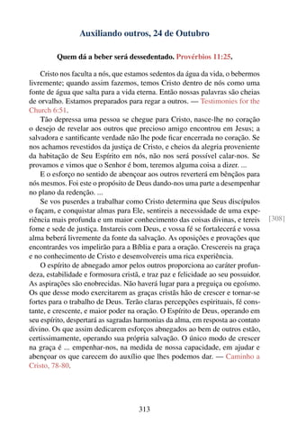 Auxiliando outros, 24 de Outubro

         Quem dá a beber será dessedentado. Provérbios 11:25.

    Cristo nos faculta a nós, que estamos sedentos da água da vida, o bebermos
livremente; quando assim fazemos, temos Cristo dentro de nós como uma
fonte de água que salta para a vida eterna. Então nossas palavras são cheias
de orvalho. Estamos preparados para regar a outros. — Testimonies for the
Church 6:51.
    Tão depressa uma pessoa se chegue para Cristo, nasce-lhe no coração
o desejo de revelar aos outros que precioso amigo encontrou em Jesus; a
salvadora e santiﬁcante verdade não lhe pode ﬁcar encerrada no coração. Se
nos achamos revestidos da justiça de Cristo, e cheios da alegria proveniente
da habitação de Seu Espírito em nós, não nos será possível calar-nos. Se
provamos e vimos que o Senhor é bom, teremos alguma coisa a dizer. ...
    E o esforço no sentido de abençoar aos outros reverterá em bênçãos para
nós mesmos. Foi este o propósito de Deus dando-nos uma parte a desempenhar
no plano da redenção. ...
    Se vos puserdes a trabalhar como Cristo determina que Seus discípulos
o façam, e conquistar almas para Ele, sentireis a necessidade de uma expe-
riência mais profunda e um maior conhecimento das coisas divinas, e tereis         [308]
fome e sede de justiça. Instareis com Deus, e vossa fé se fortalecerá e vossa
alma beberá livremente da fonte da salvação. As oposições e provações que
encontrardes vos impelirão para a Bíblia e para a oração. Crescereis na graça
e no conhecimento de Cristo e desenvolvereis uma rica experiência.
    O espírito de abnegado amor pelos outros proporciona ao caráter profun-
deza, estabilidade e formosura cristã, e traz paz e felicidade ao seu possuidor.
As aspirações são enobrecidas. Não haverá lugar para a preguiça ou egoísmo.
Os que desse modo exercitarem as graças cristãs hão de crescer e tornar-se
fortes para o trabalho de Deus. Terão claras percepções espirituais, fé cons-
tante, e crescente, e maior poder na oração. O Espírito de Deus, operando em
seu espírito, despertará as sagradas harmonias da alma, em resposta ao contato
divino. Os que assim dedicarem esforços abnegados ao bem de outros estão,
certissimamente, operando sua própria salvação. O único modo de crescer
na graça é ... empenhar-nos, na medida de nossa capacidade, em ajudar e
abençoar os que carecem do auxílio que lhes podemos dar. — Caminho a
Cristo, 78-80.




                                     313
 