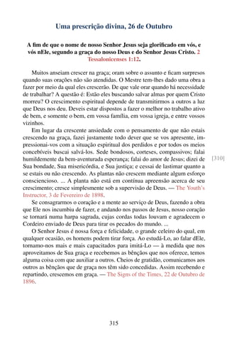 Uma prescrição divina, 26 de Outubro

 A ﬁm de que o nome de nosso Senhor Jesus seja gloriﬁcado em vós, e
 vós nEle, segundo a graça do nosso Deus e do Senhor Jesus Cristo. 2
                        Tessalonicenses 1:12.

    Muitos anseiam crescer na graça; oram sobre o assunto e ﬁcam surpresos
quando suas orações não são atendidas. O Mestre tem-lhes dado uma obra a
fazer por meio da qual eles crescerão. De que vale orar quando há necessidade
de trabalhar? A questão é: Estão eles buscando salvar almas por quem Cristo
morreu? O crescimento espiritual depende de transmitirmos a outros a luz
que Deus nos deu. Deveis estar dispostos a fazer o melhor no trabalho ativo
de bem, e somente o bem, em vossa família, em vossa igreja, e entre vossos
vizinhos.
    Em lugar da crescente ansiedade com o pensamento de que não estais
crescendo na graça, fazei justamente todo dever que se vos apresente, im-
pressionai-vos com a situação espiritual dos perdidos e por todos os meios
concebíveis buscai salvá-los. Sede bondosos, corteses, compassivos; falai
humildemente da bem-aventurada esperança; falai do amor de Jesus; dizei de      [310]
Sua bondade, Sua misericórdia, e Sua justiça; e cessai de lastimar quanto a
se estais ou não crescendo. As plantas não crescem mediante algum esforço
consciencioso. ... A planta não está em contínua apreensão acerca de seu
crescimento; cresce simplesmente sob a supervisão de Deus. — The Youth’s
Instructor, 3 de Fevereiro de 1898.
    Se consagrarmos o coração e a mente ao serviço de Deus, fazendo a obra
que Ele nos incumbiu de fazer, e andando nos passos de Jesus, nosso coração
se tornará numa harpa sagrada, cujas cordas todas louvam e agradecem o
Cordeiro enviado de Deus para tirar os pecados do mundo. ...
    O Senhor Jesus é nossa força e felicidade, o grande celeiro do qual, em
qualquer ocasião, os homens podem tirar força. Ao estudá-Lo, ao falar dEle,
tornamo-nos mais e mais capacitados para imitá-Lo — à medida que nos
aproveitamos de Sua graça e recebemos as bênçãos que nos oferece, temos
alguma coisa com que auxiliar a outros. Cheios de gratidão, comunicamos aos
outros as bênçãos que de graça nos têm sido concedidas. Assim recebendo e
repartindo, crescemos em graça. — The Signs of the Times, 22 de Outubro de
1896.




                                    315
 