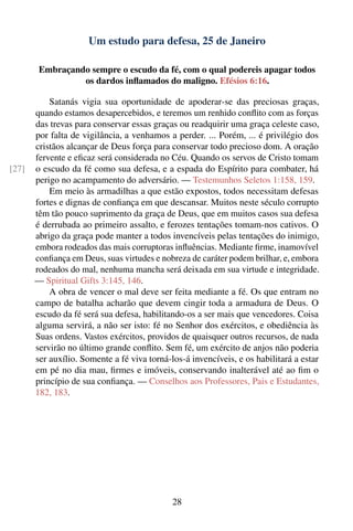 Um estudo para defesa, 25 de Janeiro

        Embraçando sempre o escudo da fé, com o qual podereis apagar todos
                 os dardos inﬂamados do maligno. Efésios 6:16.

           Satanás vigia sua oportunidade de apoderar-se das preciosas graças,
       quando estamos desapercebidos, e teremos um renhido conﬂito com as forças
       das trevas para conservar essas graças ou readquirir uma graça celeste caso,
       por falta de vigilância, a venhamos a perder. ... Porém, ... é privilégio dos
       cristãos alcançar de Deus força para conservar todo precioso dom. A oração
       fervente e eﬁcaz será considerada no Céu. Quando os servos de Cristo tomam
[27]   o escudo da fé como sua defesa, e a espada do Espírito para combater, há
       perigo no acampamento do adversário. — Testemunhos Seletos 1:158, 159.
           Em meio às armadilhas a que estão expostos, todos necessitam defesas
       fortes e dignas de conﬁança em que descansar. Muitos neste século corrupto
       têm tão pouco suprimento da graça de Deus, que em muitos casos sua defesa
       é derrubada ao primeiro assalto, e ferozes tentações tomam-nos cativos. O
       abrigo da graça pode manter a todos invencíveis pelas tentações do inimigo,
       embora rodeados das mais corruptoras inﬂuências. Mediante ﬁrme, inamovível
       conﬁança em Deus, suas virtudes e nobreza de caráter podem brilhar, e, embora
       rodeados do mal, nenhuma mancha será deixada em sua virtude e integridade.
       — Spiritual Gifts 3:145, 146.
           A obra de vencer o mal deve ser feita mediante a fé. Os que entram no
       campo de batalha acharão que devem cingir toda a armadura de Deus. O
       escudo da fé será sua defesa, habilitando-os a ser mais que vencedores. Coisa
       alguma servirá, a não ser isto: fé no Senhor dos exércitos, e obediência às
       Suas ordens. Vastos exércitos, providos de quaisquer outros recursos, de nada
       servirão no último grande conﬂito. Sem fé, um exército de anjos não poderia
       ser auxílio. Somente a fé viva torná-los-á invencíveis, e os habilitará a estar
       em pé no dia mau, ﬁrmes e imóveis, conservando inalterável até ao ﬁm o
       princípio de sua conﬁança. — Conselhos aos Professores, Pais e Estudantes,
       182, 183.




                                             28
 