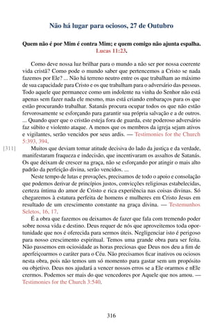 Não há lugar para ociosos, 27 de Outubro

        Quem não é por Mim é contra Mim; e quem comigo não ajunta espalha.
                                   Lucas 11:23.

             Como deve nossa luz brilhar para o mundo a não ser por nossa coerente
        vida cristã? Como pode o mundo saber que pertencemos a Cristo se nada
        fazemos por Ele? ... Não há terreno neutro entre os que trabalham ao máximo
        de sua capacidade para Cristo e os que trabalham para o adversário das pessoas.
        Todo aquele que permanece como um indolente na vinha do Senhor não está
        apenas sem fazer nada ele mesmo, mas está criando embaraços para os que
        estão procurando trabalhar. Satanás procura ocupar todos os que não estão
        fervorosamente se esforçando para garantir sua própria salvação e a de outros.
        ... Quando quer que o cristão esteja fora de guarda, este poderoso adversário
        faz súbito e violento ataque. A menos que os membros da igreja sejam ativos
        e vigilantes, serão vencidos por seus ardis. — Testimonies for the Church
        5:393, 394.
[311]        Muitos que deviam tomar atitude decisiva do lado da justiça e da verdade,
        manifestaram fraqueza e indecisão, que incentivaram os assaltos de Satanás.
        Os que deixam de crescer na graça, não se esforçando por atingir o mais alto
        padrão da perfeição divina, serão vencidos. ...
             Neste tempo de lutas e provações, precisamos de todo o apoio e consolação
        que podemos derivar de princípios justos, convicções religiosas estabelecidas,
        certeza íntima do amor de Cristo e rica experiência nas coisas divinas. Só
        chegaremos à estatura perfeita de homens e mulheres em Cristo Jesus em
        resultado de um crescimento constante na graça divina. — Testemunhos
        Seletos, 16, 17.
             É a obra que fazemos ou deixamos de fazer que fala com tremendo poder
        sobre nossa vida e destino. Deus requer de nós que aproveitemos toda opor-
        tunidade que nos é oferecida para sermos úteis. Negligenciar isto é perigoso
        para nosso crescimento espiritual. Temos uma grande obra para ser feita.
        Não passemos em ociosidade as horas preciosas que Deus nos deu a ﬁm de
        aperfeiçoarmos o caráter para o Céu. Não precisamos ﬁcar inativos ou ociosos
        nesta obra, pois não temos um só momento para gastar sem um propósito
        ou objetivo. Deus nos ajudará a vencer nossos erros se a Ele orarmos e nEle
        crermos. Podemos ser mais do que vencedores por Aquele que nos amou. —
        Testimonies for the Church 3:540.




                                             316
 
