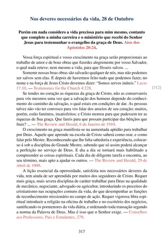 Nos deveres necessários da vida, 28 de Outubro

 Porém em nada considero a vida preciosa para mim mesmo, contanto
  que complete a minha carreira e o ministério que recebi do Senhor
   Jesus para testemunhar o evangelho da graça de Deus. Atos dos
                         Apóstolos 20:24.

    Vossa força espiritual e vosso crescimento na graça serão proporcionais ao
trabalho de amor e de boas obras que ﬁzerdes alegremente por vosso Salvador,
o qual nada reteve; nem mesmo a vida, para que fôsseis salvos. ...
    Somente nossas boas obras são salvarão qualquer de nós, mas não podemos
ser salvos sem elas. E depois de havermos feito tudo que podemos fazer, no
nome e na força de Jesus Cristo devemos dizer: “Somos servos inúteis.” Lucas
17:10. — Testimonies for the Church 4:228.                                         [312]
    Se tendes no coração as riquezas da graça de Cristo, não as conservareis
para vós mesmos uma vez que a salvação dos homens depende do conheci-
mento do caminho da salvação, o qual estais em condições de dar. As pessoas
talvez não vão ter convosco para vos falar dos anseios de seu coração; muitos,
porém, estão famintos, insatisfeitos; e Cristo morreu para que pudessem ter as
riquezas de Sua graça. Que fareis para que possam participar das bênçãos que
fruís? ... — The Review and Herald, 6 de Janeiro de 1910.
    O crescimento na graça manifesta-se na aumentada aptidão para trabalhar
por Deus. Aquele que aprende na escola de Cristo saberá como orar, e como
falar pelo Mestre. Reconhecendo que lhe falta sabedoria e experiência, colocar-
se-á sob a disciplina do Grande Mestre, sabendo que só assim poderá alcançar
a perfeição no serviço de Deus. E dia a dia se tornará mais habilitado a
compreender as coisas espirituais. Cada dia de diligente tarefa o encontra, ao
seu término, mais apto a ajudar os outros. — The Review and Herald, 29 de
Abril de 1909.
    A lição essencial da operosidade, satisfeita nos necessários deveres da
vida, tem ainda de ser aprendida por muitos dos seguidores de Cristo. Requer
mais graça, mais severa disciplina de caráter trabalhar para Deus na qualidade
de mecânico, negociante, advogado ou agricultor, introduzindo os preceitos do
cristianismo nas ocupações comuns da vida, do que desempenhar as funções
de reconhecimento missionário no campo de ação. Requer vigorosa ﬁbra espi-
ritual introduzir a religião na oﬁcina de trabalho e no escritório dos negócios,
santiﬁcando os pormenores da vida diária, e ordenando toda transação segundo
a norma da Palavra de Deus. Mas é isso que o Senhor exige. — Conselhos
aos Professores, Pais e Estudantes, 279.


                                     317
 