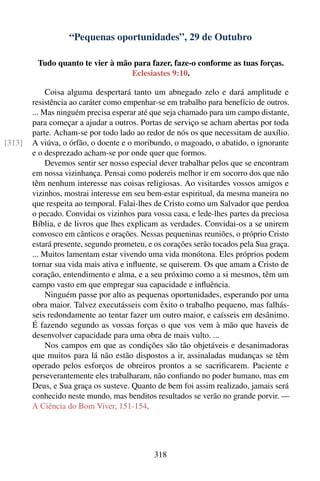 “Pequenas oportunidades”, 29 de Outubro

         Tudo quanto te vier à mão para fazer, faze-o conforme as tuas forças.
                                  Eclesiastes 9:10.

             Coisa alguma despertará tanto um abnegado zelo e dará amplitude e
        resistência ao caráter como empenhar-se em trabalho para benefício de outros.
        ... Mas ninguém precisa esperar até que seja chamado para um campo distante,
        para começar a ajudar a outros. Portas de serviço se acham abertas por toda
        parte. Acham-se por todo lado ao redor de nós os que necessitam de auxílio.
[313]   A viúva, o órfão, o doente e o moribundo, o magoado, o abatido, o ignorante
        e o desprezado acham-se por onde quer que formos.
             Devemos sentir ser nosso especial dever trabalhar pelos que se encontram
        em nossa vizinhança. Pensai como podereis melhor ir em socorro dos que não
        têm nenhum interesse nas coisas religiosas. Ao visitardes vossos amigos e
        vizinhos, mostrai interesse em seu bem-estar espiritual, da mesma maneira no
        que respeita ao temporal. Falai-lhes de Cristo como um Salvador que perdoa
        o pecado. Convidai os vizinhos para vossa casa, e lede-lhes partes da preciosa
        Bíblia, e de livros que lhes explicam as verdades. Convidai-os a se unirem
        convosco em cânticos e orações. Nessas pequeninas reuniões, o próprio Cristo
        estará presente, segundo prometeu, e os corações serão tocados pela Sua graça.
        ... Muitos lamentam estar vivendo uma vida monótona. Eles próprios podem
        tornar sua vida mais ativa e inﬂuente, se quiserem. Os que amam a Cristo de
        coração, entendimento e alma, e a seu próximo como a si mesmos, têm um
        campo vasto em que empregar sua capacidade e inﬂuência.
             Ninguém passe por alto as pequenas oportunidades, esperando por uma
        obra maior. Talvez executásseis com êxito o trabalho pequeno, mas falhás-
        seis redondamente ao tentar fazer um outro maior, e caísseis em desânimo.
        É fazendo segundo as vossas forças o que vos vem à mão que haveis de
        desenvolver capacidade para uma obra de mais vulto. ...
             Nos campos em que as condições são tão objetáveis e desanimadoras
        que muitos para lá não estão dispostos a ir, assinaladas mudanças se têm
        operado pelos esforços de obreiros prontos a se sacriﬁcarem. Paciente e
        perseverantemente eles trabalharam, não conﬁando no poder humano, mas em
        Deus, e Sua graça os susteve. Quanto de bem foi assim realizado, jamais será
        conhecido neste mundo, mas benditos resultados se verão no grande porvir. —
        A Ciência do Bom Viver, 151-154.




                                            318
 