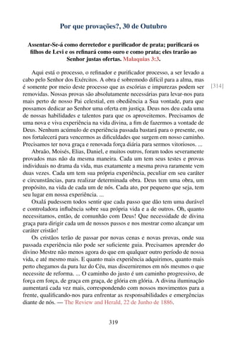 Por que provações?, 30 de Outubro

  Assentar-Se-á como derretedor e puriﬁcador de prata; puriﬁcará os
   ﬁlhos de Levi e os reﬁnará como ouro e como prata; eles trarão ao
                  Senhor justas ofertas. Malaquias 3:3.

    Aqui está o processo, o reﬁnador e puriﬁcador processo, a ser levado a
cabo pelo Senhor dos Exércitos. A obra é sobremodo difícil para a alma, mas
é somente por meio deste processo que as escórias e impurezas podem ser         [314]
removidas. Nossas provas são absolutamente necessárias para levar-nos para
mais perto de nosso Pai celestial, em obediência a Sua vontade, para que
possamos dedicar ao Senhor uma oferta em justiça. Deus nos deu cada uma
de nossas habilidades e talentos para que os aproveitemos. Precisamos de
uma nova e viva experiência na vida divina, a ﬁm de fazermos a vontade de
Deus. Nenhum acúmulo de experiência passada bastará para o presente, ou
nos fortalecerá para vencermos as diﬁculdades que surgem em nosso caminho.
Precisamos ter nova graça e renovada força diária para sermos vitoriosos. ...
    Abraão, Moisés, Elias, Daniel, e muitos outros, foram todos severamente
provados mas não da mesma maneira. Cada um tem seus testes e provas
individuais no drama da vida, mas exatamente a mesma prova raramente vem
duas vezes. Cada um tem sua própria experiência, peculiar em seu caráter
e circunstâncias, para realizar determinada obra. Deus tem uma obra, um
propósito, na vida de cada um de nós. Cada ato, por pequeno que seja, tem
seu lugar em nossa experiência. ...
    Oxalá pudessem todos sentir que cada passo que dão tem uma durável
e controladora inﬂuência sobre sua própria vida e a de outros. Oh, quanto
necessitamos, então, de comunhão com Deus! Que necessidade de divina
graça para dirigir cada um de nossos passos e nos mostrar como alcançar um
caráter cristão!
    Os cristãos terão de passar por novas cenas e novas provas, onde sua
passada experiência não pode ser suﬁciente guia. Precisamos aprender do
divino Mestre não menos agora do que em qualquer outro período de nossa
vida, e até mesmo mais. E quanto mais experiência adquirimos, quanto mais
perto chegamos da pura luz do Céu, mas discerniremos em nós mesmos o que
necessite de reforma. ... O caminho do justo é um caminho progressivo, de
força em força, de graça em graça, de glória em glória. A divina iluminação
aumentará cada vez mais, correspondendo com nossos movimentos para a
frente, qualiﬁcando-nos para enfrentar as responsabilidades e emergências
diante de nós. — The Review and Herald, 22 de Junho de 1886.


                                    319
 