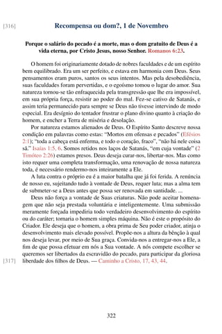 [316]                 Recompensa ou dom?, 1 de Novembro

         Porque o salário do pecado é a morte, mas o dom gratuito de Deus é a
             vida eterna, por Cristo Jesus, nosso Senhor. Romanos 6:23.

            O homem foi originariamente dotado de nobres faculdades e de um espírito
        bem equilibrado. Era um ser perfeito, e estava em harmonia com Deus. Seus
        pensamentos eram puros, santos os seus intentos. Mas pela desobediência,
        suas faculdades foram pervertidas, e o egoísmo tomou o lugar do amor. Sua
        natureza tornou-se tão enfraquecida pela transgressão que lhe era impossível,
        em sua própria força, resistir ao poder do mal. Fez-se cativo de Satanás, e
        assim teria permanecido para sempre se Deus não tivesse intervindo de modo
        especial. Era desígnio do tentador frustrar o plano divino quanto à criação do
        homem, e encher a Terra de miséria e desolação.
            Por natureza estamos alienados de Deus. O Espírito Santo descreve nossa
        condição em palavras como estas: “Mortos em ofensas e pecados” (Efésios
        2:1); “toda a cabeça está enferma, e todo o coração, fraco”, “não há nele coisa
        sã.” Isaías 1:5, 6. Somos retidos nos laços de Satanás, “em cuja vontade” (2
        Timóteo 2:26) estamos presos. Deus deseja curar-nos, libertar-nos. Mas como
        isto requer uma completa transformação, uma renovação de nossa natureza
        toda, é necessário rendermo-nos inteiramente a Ele.
            A luta contra o próprio eu é a maior batalha que já foi ferida. A renúncia
        de nosso eu, sujeitando tudo à vontade de Deus, requer luta; mas a alma tem
        de submeter-se a Deus antes que possa ser renovada em santidade. ...
            Deus não força a vontade de Suas criaturas. Não pode aceitar homena-
        gem que não seja prestada voluntária e inteligentemente. Uma submissão
        meramente forçada impediria todo verdadeiro desenvolvimento do espírito
        ou do caráter; tornaria o homem simples máquina. Não é este o propósito do
        Criador. Ele deseja que o homem, a obra prima de Seu poder criador, atinja o
        desenvolvimento mais elevado possível. Propõe-nos a altura da bênção à qual
        nos deseja levar, por meio de Sua graça. Convida-nos a entregar-nos a Ele, a
        ﬁm de que possa efetuar em nós a Sua vontade. A nós compete escolher se
        queremos ser libertados da escravidão do pecado, para participar da gloriosa
[317]   liberdade dos ﬁlhos de Deus. — Caminho a Cristo, 17, 43, 44.




                                             322
 
