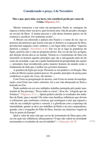 Considerando o preço, 2 de Novembro

   Mas o que, para mim, era lucro, isto considerei perda por causa de
                        Cristo. Filipenses 3:7.

    Moisés renunciou a um reino em perspectiva; Paulo, às vantagens da
riqueza e honra entre seu povo, para levarem uma vida de pesados encargos
no serviço de Deus. A muitas pessoas a vida destes homens parece ser de
renúncia e sacrifício. Foi realmente assim? ...
    A Moisés era oferecido o palácio dos Faraós e o trono do rei; mas os
prazeres pecaminosos que fazem com que os homens se esqueçam de Deus,
prevaleciam naquelas cortes senhoris, e em lugar deles escolheu “riquezas
duráveis e justiça”. Provérbios 8:18. Em vez de se ligar às grandezas do
Egito, preferiu unir a vida ao propósito divino. Em vez de dar leis ao Egito,
por direção divina deu-as ao mundo. Tornou-se o instrumento de Deus em
transmitir ao homem aqueles princípios que são a salvaguarda tanto do lar
como da sociedade, e que são a pedra fundamental da prosperidade das nações
— princípios hoje reconhecidos pelos maiores homens do mundo como o
fundamento de tudo que é melhor nos governos humanos.
    A grandeza do Egito jaz no pó. Passaram-se seu poderio e civilização. Mas
a obra de Moisés jamais poderá perecer. Os grandes princípios de justiça para
estabelecer os quais ele viveu, são eternos. ...
    Com Cristo na peregrinação do deserto, com Cristo no monte da transﬁgu-
ração, com Cristo nas cortes celestiais, foi a sua vida abençoada na Terra e
honrada no Céu.
    Paulo também era em seus múltiplos trabalhos protegido pelo poder man-
tenedor de Sua presença. “Posso todas as coisas”, disse ele, “nAquele que me
fortalece.” Filipenses 4:13. ... Quem poderá calcular os resultados dos traba-
lhos de Paulo, para o mundo? De todas estas benéﬁcas inﬂuências que aliviam
o sofrimento, que confortam a tristeza, que restringem o mal, que erguem a
vida de sua condição egoísta e sensual, e a gloriﬁcam com a esperança da
imortalidade, quanto se deve aos trabalhos de Paulo e de seus cooperadores,
quando, com o evangelho do Filho de Deus, ﬁzeram sua silenciosa viagem da
Ásia às praias da Europa?
    Qual o valor de uma vida que serviu de instrumento de Deus para colo-
car em ação tais inﬂuências abençoadoras? O que não valerá na eternidade
testemunhar os resultados de um tal trabalho? — Educação, 68-70.                 [318]




                                     323
 