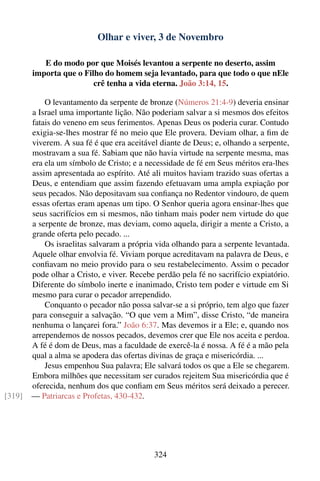 Olhar e viver, 3 de Novembro

           E do modo por que Moisés levantou a serpente no deserto, assim
        importa que o Filho do homem seja levantado, para que todo o que nEle
                         crê tenha a vida eterna. João 3:14, 15.

            O levantamento da serpente de bronze (Números 21:4-9) deveria ensinar
        a Israel uma importante lição. Não poderiam salvar a si mesmos dos efeitos
        fatais do veneno em seus ferimentos. Apenas Deus os poderia curar. Contudo
        exigia-se-lhes mostrar fé no meio que Ele provera. Deviam olhar, a ﬁm de
        viverem. A sua fé é que era aceitável diante de Deus; e, olhando a serpente,
        mostravam a sua fé. Sabiam que não havia virtude na serpente mesma, mas
        era ela um símbolo de Cristo; e a necessidade de fé em Seus méritos era-lhes
        assim apresentada ao espírito. Até ali muitos haviam trazido suas ofertas a
        Deus, e entendiam que assim fazendo efetuavam uma ampla expiação por
        seus pecados. Não depositavam sua conﬁança no Redentor vindouro, de quem
        essas ofertas eram apenas um tipo. O Senhor queria agora ensinar-lhes que
        seus sacrifícios em si mesmos, não tinham mais poder nem virtude do que
        a serpente de bronze, mas deviam, como aquela, dirigir a mente a Cristo, a
        grande oferta pelo pecado. ...
            Os israelitas salvaram a própria vida olhando para a serpente levantada.
        Aquele olhar envolvia fé. Viviam porque acreditavam na palavra de Deus, e
        conﬁavam no meio provido para o seu restabelecimento. Assim o pecador
        pode olhar a Cristo, e viver. Recebe perdão pela fé no sacrifício expiatório.
        Diferente do símbolo inerte e inanimado, Cristo tem poder e virtude em Si
        mesmo para curar o pecador arrependido.
            Conquanto o pecador não possa salvar-se a si próprio, tem algo que fazer
        para conseguir a salvação. “O que vem a Mim”, disse Cristo, “de maneira
        nenhuma o lançarei fora.” João 6:37. Mas devemos ir a Ele; e, quando nos
        arrependemos de nossos pecados, devemos crer que Ele nos aceita e perdoa.
        A fé é dom de Deus, mas a faculdade de exercê-la é nossa. A fé é a mão pela
        qual a alma se apodera das ofertas divinas de graça e misericórdia. ...
            Jesus empenhou Sua palavra; Ele salvará todos os que a Ele se chegarem.
        Embora milhões que necessitam ser curados rejeitem Sua misericórdia que é
        oferecida, nenhum dos que conﬁam em Seus méritos será deixado a perecer.
[319]   — Patriarcas e Profetas, 430-432.




                                            324
 