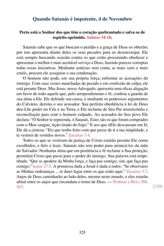 Quando Satanás é impotente, 4 de Novembro

 Perto está o Senhor dos que têm o coração quebrantado e salva os de
                   espírito oprimido. Salmos 34:18.

    Satanás sabe que os que buscam o perdão e a graça de Deus os obterão;
por isto apresenta diante deles os seus pecados para os desencorajar. Ele
está sempre buscando ocasião contra os que estão procurando obedecer e
apresentar o melhor e mais aceitável serviço a Deus, fazendo parecer corruptas
todas essas iniciativas. Mediante astúcias sem conta, as mais sutis e mais
cruéis, procura ele assegurar a sua condenação.
    O homem não pode, em sua própria força, enfrentar as acusações do
inimigo. Com suas vestes manchadas de pecado e em conﬁssão de culpa, ele
está perante Deus. Mas Jesus, nosso Advogado, apresenta uma eﬁcaz alegação
em favor de todo aquele que, pelo arrependimento e fé, conﬁou a guarda de
sua alma a Ele. Ele defende sua causa, e mediante os poderosos argumentos
do Calvário, derrota o seu acusador. Sua perfeita obediência à lei de Deus
deu-Lhe poder no Céu e na Terra, e Ele reclama de Seu Pai misericórdia e
reconciliação para com o homem culpado. Ao acusador do Seu povo Ele
declara: “O Senhor te repreenda, ó Satanás. Estes são os que foram comprados
com o Meu sangue, tição tirado do fogo.” E aos que nEle descansam em fé,
Ele dá a certeza: “Eis que tenho feito com que passe de ti a tua iniqüidade, e
te vestirei de vestidos novos.” Zacarias 3:4.
    Todos os que se vestiram da justiça de Cristo estarão perante Ele como
escolhidos, e ﬁéis e leais. Satanás não tem poder para arrancá-los da mão
do Salvador. Nenhuma alma que em penitência e fé reclame a Sua proteção,
permitirá Cristo que passe para o poder do inimigo. Sua palavra está empe-
nhada: “Que se apodere da Minha força, e faça paz comigo; sim, que faça paz
comigo.” Isaías 27:5. A promessa dada a Josué é dada a todos: “Se observares
as Minhas ordenanças ... te darei lugar entre os que estão aqui.” Zacarias 3:7.
Anjos de Deus caminharão ao lado deles, mesmo neste mundo, e eles estarão
aﬁnal entre os anjos que circundam o trono de Deus. — Profetas e Reis, 586,
587.                                                                              [320]




                                     325
 