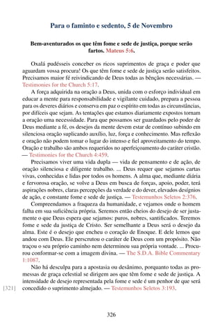 Para o faminto e sedento, 5 de Novembro

           Bem-aventurados os que têm fome e sede de justiça, porque serão
                                fartos. Mateus 5:6.

            Oxalá pudésseis conceber os ricos suprimentos de graça e poder que
        aguardam vossa procura! Os que têm fome e sede de justiça serão satisfeitos.
        Precisamos maior fé reivindicando de Deus todas as bênçãos necessárias. —
        Testimonies for the Church 5:17.
            A força adquirida na oração a Deus, unida com o esforço individual em
        educar a mente para responsabilidade e vigilante cuidado, prepara a pessoa
        para os deveres diários e conserva em paz o espírito em todas as circunstâncias,
        por difíceis que sejam. As tentações que estamos diariamente expostos tornam
        a oração uma necessidade. Para que possamos ser guardados pelo poder de
        Deus mediante a fé, os desejos da mente devem estar de contínuo subindo em
        silenciosa oração suplicando auxílio, luz, força e conhecimento. Mas reﬂexão
        e oração não podem tomar o lugar do intenso e ﬁel aproveitamento do tempo.
        Oração e trabalho são ambos requeridos no aperfeiçoamento do caráter cristão.
        — Testimonies for the Church 4:459.
            Precisamos viver uma vida dupla — vida de pensamento e de ação, de
        oração silenciosa e diligente trabalho. ... Deus requer que sejamos cartas
        vivas, conhecidas e lidas por todos os homens. A alma que, mediante diária
        e fervorosa oração, se volve a Deus em busca de forças, apoio, poder, terá
        aspirações nobres, claras percepções da verdade e do dever, elevados desígnios
        de ação, e constante fome e sede de justiça. — Testemunhos Seletos 2:376.
            Compreendamos a fraqueza da humanidade, e vejamos onde o homem
        falha em sua suﬁciência própria. Seremos então cheios do desejo de ser justa-
        mente o que Deus espera que sejamos: puros, nobres, santiﬁcados. Teremos
        fome e sede da justiça de Cristo. Ser semelhante a Deus será o desejo da
        alma. Este é o desejo que encheu o coração de Enoque. E dele lemos que
        andou com Deus. Ele perscrutou o caráter de Deus com um propósito. Não
        traçou o seu próprio caminho nem determinou sua própria vontade. ... Procu-
        rou conformar-se com a imagem divina. — The S.D.A. Bible Commentary
        1:1087.
            Não há desculpa para a apostasia ou desânimo, porquanto todas as pro-
        messas de graça celestial se dirigem aos que têm fome e sede de justiça. A
        intensidade de desejo representada pela fome e sede é um penhor de que será
[321]   concedido o suprimento almejado. — Testemunhos Seletos 3:193.



                                              326
 