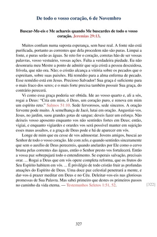 De todo o vosso coração, 6 de Novembro

  Buscar-Me-eis e Me achareis quando Me buscardes de todo o vosso
                      coração. Jeremias 29:13.

    Muitos conﬁam numa suposta esperança, sem base real. A fonte não está
puriﬁcada, portanto as correntes que dela procedem não são puras. Limpai a
fonte, e puras serão as águas. Se reto for o coração, corretas hão de ser vossas
palavras, vosso vestuário, vossas ações. Falta a verdadeira piedade. Eu não
desonraria meu Mestre a ponto de admitir que seja cristã a pessoa descuidosa,
frívola, que não ora. Não; o cristão alcança a vitória sobre os pecados que o
espreitam, sobre suas paixões. Há remédio para a alma enferma de pecado.
Esse remédio está em Jesus. Precioso Salvador! Sua graça é suﬁciente para
o mais fraco dos seres; e o mais forte precisa também possuir Sua graça, do
contrário perecerá.
    Vi como essa graça poderia ser obtida. Ide ao vosso quarto e, ali a sós,
rogai a Deus: “Cria em mim, ó Deus, um coração puro, e renova em mim
um espírito reto.” Salmos 51:10. Sede fervorosos, sede sinceros. A oração
fervente pode muito. À semelhança de Jacó, lutai em oração. Angustiai-vos.
Jesus, no jardim, suou grandes gotas de sangue; deveis fazer um esforço. Não
deixeis vosso aposento enquanto vos não sentirdes fortes em Deus; então,
vigiai, e enquanto vigiardes e orardes vos será possível manter em sujeição
esses maus assaltos, e a graça de Deus pode e há de aparecer em vós.
    Longe de mim que eu cesse de vos admoestar. Jovens amigos, buscai ao
Senhor de todo o vosso coração. Ide com zelo, e quando sentirdes sinceramente
que sem o auxílio de Deus perecereis, quando anelardes por Ele como o cervo
brama pelas correntes das águas, então o Senhor presto vos fortalecerá. Então
a vossa paz sobrepujará todo o entendimento. Se esperais salvação, precisais
orar. ... Rogai a Deus que em vós opere completa reforma, que os frutos do
Seu Espírito habitem em vós. ... É privilégio de todo cristão fruir as profundas
atuações do Espírito de Deus. Uma doce paz celestial penetrará a mente, e
dar-vos-á prazer meditar em Deus e no Céu. Deleitar-vos-eis nas gloriosas
promessas de Sua Palavra. Mas sabei primeiro que destes os primeiros passos
no caminho da vida eterna. — Testemunhos Seletos 1:51, 52.                         [322]




                                     327
 