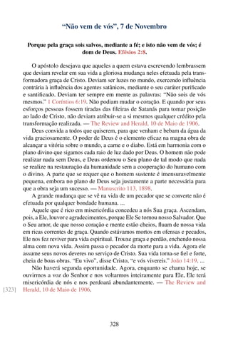 “Não vem de vós”, 7 de Novembro

         Porque pela graça sois salvos, mediante a fé; e isto não vem de vós; é
                              dom de Deus. Efésios 2:8.

            O apóstolo desejava que aqueles a quem estava escrevendo lembrassem
        que deviam revelar em sua vida a gloriosa mudança neles efetuada pela trans-
        formadora graça de Cristo. Deviam ser luzes no mundo, exercendo inﬂuência
        contrária à inﬂuência dos agentes satânicos, mediante o seu caráter puriﬁcado
        e santiﬁcado. Deviam ter sempre em mente as palavras: “Não sois de vós
        mesmos.” 1 Coríntios 6:19. Não podiam mudar o coração. E quando por seus
        esforços pessoas fossem tiradas das ﬁleiras de Satanás para tomar posição
        ao lado de Cristo, não deviam atribuir-se a si mesmos qualquer crédito pela
        transformação realizada. — The Review and Herald, 10 de Maio de 1906.
            Deus convida a todos que quiserem, para que venham e bebam da água da
        vida graciosamente. O poder de Deus é o elemento eﬁcaz na magna obra de
        alcançar a vitória sobre o mundo, a carne e o diabo. Está em harmonia com o
        plano divino que sigamos cada raio de luz dado por Deus. O homem não pode
        realizar nada sem Deus, e Deus ordenou o Seu plano de tal modo que nada
        se realize na restauração da humanidade sem a cooperação do humano com
        o divino. A parte que se requer que o homem sustente é imensuravelmente
        pequena, embora no plano de Deus seja justamente a parte necessária para
        que a obra seja um sucesso. — Manuscrito 113, 1898.
            A grande mudança que se vê na vida de um pecador que se converte não é
        efetuada por qualquer bondade humana. ...
            Aquele que é rico em misericórdia concedeu a nós Sua graça. Ascendam,
        pois, a Ele, louvor e agradecimentos, porque Ele Se tornou nosso Salvador. Que
        o Seu amor, de que nosso coração e mente estão cheios, ﬂuam de nossa vida
        em ricas correntes de graça. Quando estávamos mortos em ofensas e pecados,
        Ele nos fez reviver para vida espiritual. Trouxe graça e perdão, enchendo nossa
        alma com nova vida. Assim passa o pecador da morte para a vida. Agora ele
        assume seus novos deveres no serviço de Cristo. Sua vida torna-se ﬁel e forte,
        cheia de boas obras. “Eu vivo”, disse Cristo, “e vós vivereis.” João 14:19. ...
            Não haverá segunda oportunidade. Agora, enquanto se chama hoje, se
        ouvirmos a voz do Senhor e nos voltarmos inteiramente para Ele, Ele terá
        misericórdia de nós e nos perdoará abundantemente. — The Review and
[323]   Herald, 10 de Maio de 1906.




                                             328
 