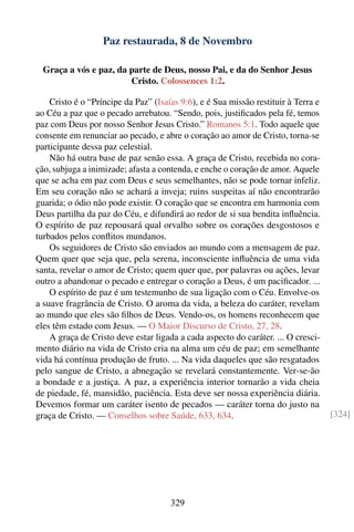 Paz restaurada, 8 de Novembro

  Graça a vós e paz, da parte de Deus, nosso Pai, e da do Senhor Jesus
                        Cristo. Colossences 1:2.

    Cristo é o “Príncipe da Paz” (Isaías 9:6), e é Sua missão restituir à Terra e
ao Céu a paz que o pecado arrebatou. “Sendo, pois, justiﬁcados pela fé, temos
paz com Deus por nosso Senhor Jesus Cristo.” Romanos 5:1. Todo aquele que
consente em renunciar ao pecado, e abre o coração ao amor de Cristo, torna-se
participante dessa paz celestial.
    Não há outra base de paz senão essa. A graça de Cristo, recebida no cora-
ção, subjuga a inimizade; afasta a contenda, e enche o coração de amor. Aquele
que se acha em paz com Deus e seus semelhantes, não se pode tornar infeliz.
Em seu coração não se achará a inveja; ruins suspeitas aí não encontrarão
guarida; o ódio não pode existir. O coração que se encontra em harmonia com
Deus partilha da paz do Céu, e difundirá ao redor de si sua bendita inﬂuência.
O espírito de paz repousará qual orvalho sobre os corações desgostosos e
turbados pelos conﬂitos mundanos.
    Os seguidores de Cristo são enviados ao mundo com a mensagem de paz.
Quem quer que seja que, pela serena, inconsciente inﬂuência de uma vida
santa, revelar o amor de Cristo; quem quer que, por palavras ou ações, levar
outro a abandonar o pecado e entregar o coração a Deus, é um paciﬁcador. ...
    O espírito de paz é um testemunho de sua ligação com o Céu. Envolve-os
a suave fragrância de Cristo. O aroma da vida, a beleza do caráter, revelam
ao mundo que eles são ﬁlhos de Deus. Vendo-os, os homens reconhecem que
eles têm estado com Jesus. — O Maior Discurso de Cristo, 27, 28.
    A graça de Cristo deve estar ligada a cada aspecto do caráter. ... O cresci-
mento diário na vida de Cristo cria na alma um céu de paz; em semelhante
vida há contínua produção de fruto. ... Na vida daqueles que são resgatados
pelo sangue de Cristo, a abnegação se revelará constantemente. Ver-se-ão
a bondade e a justiça. A paz, a experiência interior tornarão a vida cheia
de piedade, fé, mansidão, paciência. Esta deve ser nossa experiência diária.
Devemos formar um caráter isento de pecados — caráter torna do justo na
graça de Cristo. — Conselhos sobre Saúde, 633, 634.                                 [324]




                                      329
 