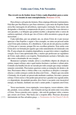 União com Cristo, 9 de Novembro

        Mas revesti-vos do Senhor Jesus Cristo e nada disponhais para a carne
                 no tocante às suas concupiscências. Romanos 13:14.

            Para efetuar a salvação dos homens, Deus emprega diferentes instrumentos.
        Fala-lhes por Sua Palavra e por Seus ministros, e por meio do Espírito Santo
        envia-lhes mensagens de advertência, reprovação e instrução. Esses meios são
        designados a iluminar a compreensão do povo, a revelar-lhes seus deveres e
        seus pecados, e as bênçãos que podem receber; a despertar neles o senso de
        carência espiritual, a ﬁm de que vão a Cristo e nEle encontrem a graça de que
        necessitam. ...
            Cada indivíduo, por seu próprio ato, ou afasta Cristo de si por recusar
        apreciar o Seu Espírito e seguir o Seu exemplo, ou entra em pessoal união
        com Cristo pela renúncia, fé e obediência. Cada um de nós precisa escolher
        a Cristo por si mesmo, porque Ele nos escolheu primeiro. Esta união com
        Cristo deve ser formada por aqueles que estão naturalmente em inimizade com
        Ele. É uma relação de completa dependência, na qual deve entrar o orgulhoso
        coração. Essa é uma aprimorada obra, e muitos que professam ser seguidores
        de Cristo, nada sabem a seu respeito. Nominalmente aceitam o Salvador, mas
        não como o dominador de seu coração. ...
            Renunciar à própria vontade, talvez a escolhidos objetos de afeição ou
        estima, requer esforço, ante o qual muitos hesitam e vacilam e voltam atrás.
        Contudo esta batalha tem de ser travada por todo coração que esteja verdadei-
        ramente convertido. Precisamos guerrear contra as tentações de dentro e de
        fora. Precisamos obter a vitória sobre o eu, cruciﬁcar as afeições e concupis-
        cências; e então começar a união da alma com Cristo. ... Depois que esta união
        é formada, ela só pode ser preservada mediante contínuo, fervente e penoso
        esforço. Cristo exerce o Seu poder para preservar e guardar esta sagrada união,
        e o dependente, desajudado pecador, deve fazer a sua parte com incansável
        energia, ou Satanás, mediante seu cruel e astuto poder, o separará com Cristo.
        ...
            Vosso nascimento, vossa reputação, vossa riqueza, vossos talentos, virtu-
        des, piedade, vossa caridade... não formarão um laço de união entre vossa alma
        e Cristo. Vossa conexão com a igreja... não será de qualquer valor, a menos
        que creiais em Cristo. Não basta crer a respeito dEle. Precisais descansar
[325]   inteiramente em Sua salvadora graça. — Testimonies for the Church 5:46-49.




                                             330
 