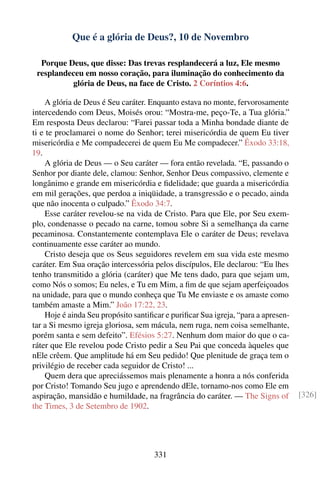 Que é a glória de Deus?, 10 de Novembro

  Porque Deus, que disse: Das trevas resplandecerá a luz, Ele mesmo
 resplandeceu em nosso coração, para iluminação do conhecimento da
          glória de Deus, na face de Cristo. 2 Coríntios 4:6.

    A glória de Deus é Seu caráter. Enquanto estava no monte, fervorosamente
intercedendo com Deus, Moisés orou: “Mostra-me, peço-Te, a Tua glória.”
Em resposta Deus declarou: “Farei passar toda a Minha bondade diante de
ti e te proclamarei o nome do Senhor; terei misericórdia de quem Eu tiver
misericórdia e Me compadecerei de quem Eu Me compadecer.” Êxodo 33:18,
19.
    A glória de Deus — o Seu caráter — fora então revelada. “E, passando o
Senhor por diante dele, clamou: Senhor, Senhor Deus compassivo, clemente e
longânimo e grande em misericórdia e ﬁdelidade; que guarda a misericórdia
em mil gerações, que perdoa a iniqüidade, a transgressão e o pecado, ainda
que não inocenta o culpado.” Êxodo 34:7.
    Esse caráter revelou-se na vida de Cristo. Para que Ele, por Seu exem-
plo, condenasse o pecado na carne, tomou sobre Si a semelhança da carne
pecaminosa. Constantemente contemplava Ele o caráter de Deus; revelava
continuamente esse caráter ao mundo.
    Cristo deseja que os Seus seguidores revelem em sua vida este mesmo
caráter. Em Sua oração intercessória pelos discípulos, Ele declarou: “Eu lhes
tenho transmitido a glória (caráter) que Me tens dado, para que sejam um,
como Nós o somos; Eu neles, e Tu em Mim, a ﬁm de que sejam aperfeiçoados
na unidade, para que o mundo conheça que Tu Me enviaste e os amaste como
também amaste a Mim.” João 17:22, 23.
    Hoje é ainda Seu propósito santiﬁcar e puriﬁcar Sua igreja, “para a apresen-
tar a Si mesmo igreja gloriosa, sem mácula, nem ruga, nem coisa semelhante,
porém santa e sem defeito”. Efésios 5:27. Nenhum dom maior do que o ca-
ráter que Ele revelou pode Cristo pedir a Seu Pai que conceda àqueles que
nEle crêem. Que amplitude há em Seu pedido! Que plenitude de graça tem o
privilégio de receber cada seguidor de Cristo! ...
    Quem dera que apreciássemos mais plenamente a honra a nós conferida
por Cristo! Tomando Seu jugo e aprendendo dEle, tornamo-nos como Ele em
aspiração, mansidão e humildade, na fragrância do caráter. — The Signs of          [326]
the Times, 3 de Setembro de 1902.




                                     331
 