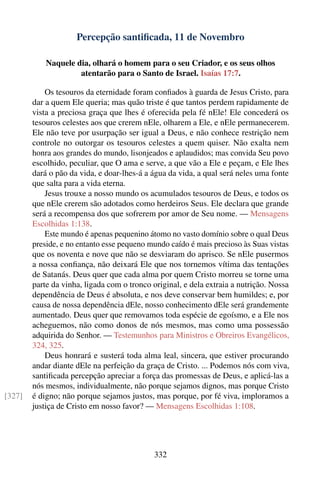 Percepção santiﬁcada, 11 de Novembro

            Naquele dia, olhará o homem para o seu Criador, e os seus olhos
                     atentarão para o Santo de Israel. Isaías 17:7.

            Os tesouros da eternidade foram conﬁados à guarda de Jesus Cristo, para
        dar a quem Ele queria; mas quão triste é que tantos perdem rapidamente de
        vista a preciosa graça que lhes é oferecida pela fé nEle! Ele concederá os
        tesouros celestes aos que crerem nEle, olharem a Ele, e nEle permanecerem.
        Ele não teve por usurpação ser igual a Deus, e não conhece restrição nem
        controle no outorgar os tesouros celestes a quem quiser. Não exalta nem
        honra aos grandes do mundo, lisonjeados e aplaudidos; mas convida Seu povo
        escolhido, peculiar, que O ama e serve, a que vão a Ele e peçam, e Ele lhes
        dará o pão da vida, e doar-lhes-á a água da vida, a qual será neles uma fonte
        que salta para a vida eterna.
            Jesus trouxe a nosso mundo os acumulados tesouros de Deus, e todos os
        que nEle crerem são adotados como herdeiros Seus. Ele declara que grande
        será a recompensa dos que sofrerem por amor de Seu nome. — Mensagens
        Escolhidas 1:138.
            Este mundo é apenas pequenino átomo no vasto domínio sobre o qual Deus
        preside, e no entanto esse pequeno mundo caído é mais precioso às Suas vistas
        que os noventa e nove que não se desviaram do aprisco. Se nEle pusermos
        a nossa conﬁança, não deixará Ele que nos tornemos vítima das tentações
        de Satanás. Deus quer que cada alma por quem Cristo morreu se torne uma
        parte da vinha, ligada com o tronco original, e dela extraia a nutrição. Nossa
        dependência de Deus é absoluta, e nos deve conservar bem humildes; e, por
        causa de nossa dependência dEle, nosso conhecimento dEle será grandemente
        aumentado. Deus quer que removamos toda espécie de egoísmo, e a Ele nos
        acheguemos, não como donos de nós mesmos, mas como uma possessão
        adquirida do Senhor. — Testemunhos para Ministros e Obreiros Evangélicos,
        324, 325.
            Deus honrará e susterá toda alma leal, sincera, que estiver procurando
        andar diante dEle na perfeição da graça de Cristo. ... Podemos nós com viva,
        santiﬁcada percepção apreciar a força das promessas de Deus, e aplicá-las a
        nós mesmos, individualmente, não porque sejamos dignos, mas porque Cristo
[327]   é digno; não porque sejamos justos, mas porque, por fé viva, imploramos a
        justiça de Cristo em nosso favor? — Mensagens Escolhidas 1:108.




                                            332
 