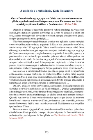 A essência e a substância, 12 de Novembro

  Ora, o Deus de toda a graça, que em Cristo vos chamou à sua eterna
  glória, depois de terdes sofrido por um pouco, Ele mesmo vos há de
       aperfeiçoar, ﬁrmar, fortiﬁcar e fundamentar. 1 Pedro 5:10.

    Quando a verdade é recebida, promove radical mudança na vida e no
caráter, pois religião signiﬁca a presença de Cristo no coração; e onde Ele
está, a alma prossegue em atividade espiritual, sempre crescendo em graça,
sempre prosseguindo para a perfeição. ...
    Não é nenhuma prova real de serdes cristãos o se agitarem vossas emoções
e vosso espírito pela verdade; a questão é: Estais vós crescendo em Cristo,
vossa cabeça viva? É a graça de Cristo manifestada em vossa vida? Deus
dá sua graça aos homens, para que eles desejem mais dessa graça. A graça
de Deus atua sempre no coração humano, e quando é recebida, aparece a
prova na vida e no caráter do que a recebe; pois será vista a vida espiritual em
desenvolvimento vindo do interior. A graça de Cristo no coração promoverá
sempre vida espiritual, e será feito progresso espiritual. ... Não vemos as
plantas crescerem no campo, e todavia estamos certos de que elas crescem; e
não podemos conhecer nossa própria força espiritual e nosso crescimento? ...
    A essência e a substância de toda a questão da graça cristã e experiência
estão contidas no crer em Cristo, no conhecer a Deus e a Seu Filho a quem
Ele enviou. Mas é aqui onde muitos falham, pois falta-lhes fé em Deus. Em
vez de desejarem ser postos em associação com Cristo em Sua abnegação e
humilhação, estão sempre procurando a supremacia do eu. ...
    Oh, se O amásseis como Ele vos amou, não fugiríeis a uma experiência nos
capítulos escuros dos sofrimentos do Filho de Deus! ... Quando contemplamos
a humilhação de Cristo, considerando Sua abnegação e sacrifício, enchemo-
nos de assombro ante a manifestação do divino amor pelo homem culpado.
Quando por amor de Cristo somos chamados a passar por provas de natureza
humilhante, se temos a mente de Cristo, sofreremos com mansidão, não nos           [328]
ressentindo com a injúria nem resistindo ao mal. Manifestaremos o espírito
que havia em Cristo. ...
    Devemos tomar o jugo de Cristo, trabalhar como Ele trabalhou pela salva-
ção da humanidade perdida; e os que são participantes de Seus sofrimentos
serão também participantes de Sua glória. — The Review and Herald, 24 de
Maio de 1892.




                                     333
 