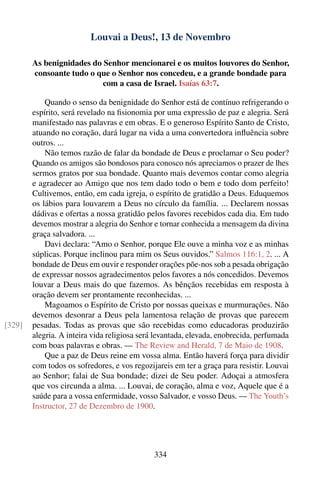 Louvai a Deus!, 13 de Novembro

        As benignidades do Senhor mencionarei e os muitos louvores do Senhor,
        consoante tudo o que o Senhor nos concedeu, e a grande bondade para
                           com a casa de Israel. Isaías 63:7.

            Quando o senso da benignidade do Senhor está de contínuo refrigerando o
        espírito, será revelado na ﬁsionomia por uma expressão de paz e alegria. Será
        manifestado nas palavras e em obras. E o generoso Espírito Santo de Cristo,
        atuando no coração, dará lugar na vida a uma convertedora inﬂuência sobre
        outros. ...
            Não temos razão de falar da bondade de Deus e proclamar o Seu poder?
        Quando os amigos são bondosos para conosco nós apreciamos o prazer de lhes
        sermos gratos por sua bondade. Quanto mais devemos contar como alegria
        e agradecer ao Amigo que nos tem dado todo o bem e todo dom perfeito!
        Cultivemos, então, em cada igreja, o espírito de gratidão a Deus. Eduquemos
        os lábios para louvarem a Deus no círculo da família. ... Declarem nossas
        dádivas e ofertas a nossa gratidão pelos favores recebidos cada dia. Em tudo
        devemos mostrar a alegria do Senhor e tornar conhecida a mensagem da divina
        graça salvadora. ...
            Davi declara: “Amo o Senhor, porque Ele ouve a minha voz e as minhas
        súplicas. Porque inclinou para mim os Seus ouvidos.” Salmos 116:1, 2. ... A
        bondade de Deus em ouvir e responder orações põe-nos sob a pesada obrigação
        de expressar nossos agradecimentos pelos favores a nós concedidos. Devemos
        louvar a Deus mais do que fazemos. As bênçãos recebidas em resposta à
        oração devem ser prontamente reconhecidas. ...
            Magoamos o Espírito de Cristo por nossas queixas e murmurações. Não
        devemos desonrar a Deus pela lamentosa relação de provas que parecem
[329]   pesadas. Todas as provas que são recebidas como educadoras produzirão
        alegria. A inteira vida religiosa será levantada, elevada, enobrecida, perfumada
        com boas palavras e obras. — The Review and Herald, 7 de Maio de 1908.
            Que a paz de Deus reine em vossa alma. Então haverá força para dividir
        com todos os sofredores, e vos regozijareis em ter a graça para resistir. Louvai
        ao Senhor; falai de Sua bondade; dizei de Seu poder. Adoçai a atmosfera
        que vos circunda a alma. ... Louvai, de coração, alma e voz, Aquele que é a
        saúde para a vossa enfermidade, vosso Salvador, e vosso Deus. — The Youth’s
        Instructor, 27 de Dezembro de 1900.




                                             334
 