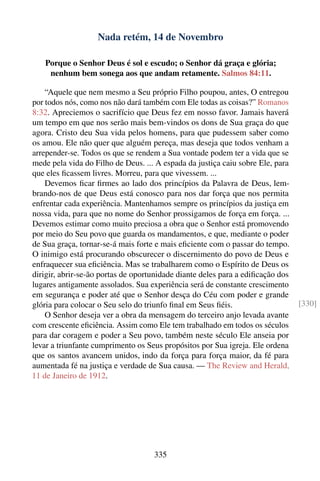 Nada retém, 14 de Novembro

   Porque o Senhor Deus é sol e escudo; o Senhor dá graça e glória;
    nenhum bem sonega aos que andam retamente. Salmos 84:11.

    “Aquele que nem mesmo a Seu próprio Filho poupou, antes, O entregou
por todos nós, como nos não dará também com Ele todas as coisas?” Romanos
8:32. Apreciemos o sacrifício que Deus fez em nosso favor. Jamais haverá
um tempo em que nos serão mais bem-vindos os dons de Sua graça do que
agora. Cristo deu Sua vida pelos homens, para que pudessem saber como
os amou. Ele não quer que alguém pereça, mas deseja que todos venham a
arrepender-se. Todos os que se rendem a Sua vontade podem ter a vida que se
mede pela vida do Filho de Deus. ... A espada da justiça caiu sobre Ele, para
que eles ﬁcassem livres. Morreu, para que vivessem. ...
    Devemos ﬁcar ﬁrmes ao lado dos princípios da Palavra de Deus, lem-
brando-nos de que Deus está conosco para nos dar força que nos permita
enfrentar cada experiência. Mantenhamos sempre os princípios da justiça em
nossa vida, para que no nome do Senhor prossigamos de força em força. ...
Devemos estimar como muito preciosa a obra que o Senhor está promovendo
por meio do Seu povo que guarda os mandamentos, e que, mediante o poder
de Sua graça, tornar-se-á mais forte e mais eﬁciente com o passar do tempo.
O inimigo está procurando obscurecer o discernimento do povo de Deus e
enfraquecer sua eﬁciência. Mas se trabalharem como o Espírito de Deus os
dirigir, abrir-se-ão portas de oportunidade diante deles para a ediﬁcação dos
lugares antigamente assolados. Sua experiência será de constante crescimento
em segurança e poder até que o Senhor desça do Céu com poder e grande
glória para colocar o Seu selo do triunfo ﬁnal em Seus ﬁéis.                    [330]
    O Senhor deseja ver a obra da mensagem do terceiro anjo levada avante
com crescente eﬁciência. Assim como Ele tem trabalhado em todos os séculos
para dar coragem e poder a Seu povo, também neste século Ele anseia por
levar a triunfante cumprimento os Seus propósitos por Sua igreja. Ele ordena
que os santos avancem unidos, indo da força para força maior, da fé para
aumentada fé na justiça e verdade de Sua causa. — The Review and Herald,
11 de Janeiro de 1912.




                                    335
 