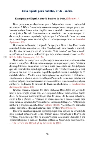 Uma espada para batalha, 27 de Janeiro

             E a espada do Espírito, que é a Palavra de Deus. Efésios 6:17.

           Deus proveu meios abundantes para o êxito na luta contra o mal que há
       no mundo. A Bíblia é a armadura com que nos podemos equipar para a luta.
       Nossos lombos devem estar cingidos com a verdade. Nossa couraça deve
       ser de justiça. Na mão devemos ter o escudo da fé, e na cabeça o capacete
       da salvação; e com a espada do Espírito, que é a Palavra de Deus, devemos
       abrir caminho por entre as obstruções e embaraços do pecado. — Atos dos
       Apóstolos, 502.
           O primeiro Adão caiu; o segundo Se apegou a Deus e Sua Palavra sob
       as mais difíceis circunstâncias, e Sua fé na bondade, misericórdia e amor de
       Seu Pai não vacilou por um só momento. “Está escrito”, era Sua arma de
       resistência, e é a espada do Espírito que todo ser humano deve usar. — The
[29]   S.D.A. Bible Commentary 5:1129.
           Nestes dias de perigo e corrupção, os jovens acham-se expostos a muitas
       provas e tentações. Muitos estão a navegar num porto perigoso. Precisam
       de um piloto; mas desdenham receber o muito necessitado auxílio, julgando
       que são competentes para dirigir seu barco, e não reconhecendo que ele está
       prestes a dar num recife oculto, o qual lhes poderá causar o naufrágio da fé
       e da felicidade. ... Muitos têm a disposição de ser impetuosos e obstinados.
       Não levaram a sério o sábio conselho da Palavra de Deus; não batalharam
       contra o próprio eu nem obtiveram preciosas vitórias; e sua vontade orgulhosa
       e inﬂexível os desviou do caminho do dever e da obediência. — Fundamentos
       da Educação Cristã, 100.
           Grandes coisas se esperam dos ﬁlhos e ﬁlhas de Deus. Olho aos jovens de
       hoje, e meu coração anseia por eles. Que possibilidades estão abertas, diante
       deles! Se buscarem sinceramente aprender de Cristo, Ele lhes dará sabedoria,
       como a deu a Daniel. ... Procurem os jovens apreciar o privilégio que lhes
       pode caber, de ser dirigidos “pela infalível sabedoria de Deus.” ... “O temor do
       Senhor é o princípio da sabedoria.” Salmos 111:10. “Reconhece-O em todos
       os teus caminhos, e Ele endireitará as tuas veredas.” Provérbios 3:6.
           Procure a juventude apreciar o privilégio que pode ser seu, de ser dirigida
       pela infalível sabedoria de Deus. Tomem como conselheira a Palavra da
       verdade, e tornem-se peritos no uso da “espada do espírito”. Satanás é um
       general sábio; mas o humilde, devotado soldado de Jesus Cristo pode vencê-lo.
       — The Review and Herald, 28 de Fevereiro de 1888.



                                             30
 