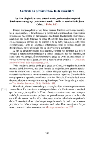 Controle do pensamento?, 15 de Novembro

             Por isso, cingindo o vosso entendimento, sede sóbrios e esperai
        inteiramente na graça que vos está sendo trazida na revelação de Jesus
                                   Cristo. 1 Pedro 1:13.

            Poucos compreendem ser um dever exercer domínio sobre os pensamen-
        tos e imaginações. É difícil manter a mente indisciplinada ﬁxa em assuntos
        proveitosos. Se, porém, os pensamentos não forem devidamente empregados,
        a religião não pode ﬂorescer na alma. O espírito deve preocupar-se com as
        coisas sagradas e eternas, ou, do contrário, há de nutrir pensamentos frívolos
        e superﬁciais. Tanto as faculdades intelectuais como as morais devem ser
        disciplinadas, e pelo exercício hão de se revigorar e aumentar.
            A ﬁm de entender direito esta questão, cumpre-nos lembrar que nosso
        coração é naturalmente depravado, e somos incapazes, por nós mesmos, de
        seguir uma reta direção. É unicamente pela graça de Deus, aliada ao mais fer-
        voroso esforço de nossa parte, que nos é possível obter a vitória. — Conselhos
        aos Professores, Pais e Estudantes, 544.
            Toda tendência errada pode, pela graça de Cristo, ser reprimida, não de
        maneira débil, irresoluta, mas com ﬁrmeza de propósito, com grandes resolu-
        ções de tornar Cristo o modelo. Dai vossas afeições àquilo que Jesus amou,
        e afastai-vos das coisas que não fortalecem os retos impulsos. Com decidida
        energia procurai aprender, e melhorar o caráter dia a dia. Precisais de ﬁrmeza
        de propósito para vos segurar e ser aquilo de que Deus Se agrada que sejais.
        — The Youth’s Instructor, 21 de Abril de 1888.
            O intelecto, do mesmo modo que o coração, deve ser consagrado ao ser-
[331]   viço de Deus. Ele tem direito a tudo quanto há em nós. Por inocente e louvável
        que lhe pareça, o seguidor de Cristo não deve condescender com qualquer
        satisfação, nem meter-se em qualquer empreendimento, que uma esclarecida
        consciência mostre que lhe viria enfraquecer o ardor e diminuir a espirituali-
        dade. Todo cristão deve trabalhar para repelir a onda de mal, e salvar nossa
        juventude das inﬂuências que a arrastariam à ruína. Deus nos ajude a forçar
        nosso caminho contra a corrente. — Mensagens aos Jovens, 397.




                                             336
 