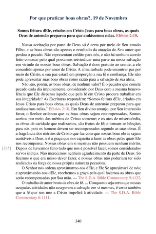Por que praticar boas obras?, 19 de Novembro

         Somos feitura dEle, criados em Cristo Jesus para boas obras, as quais
          Deus de antemão preparou para que andássemos nelas. Efésios 2:10.

            Nossa aceitação por parte de Deus só é certa por meio de Seu amado
        Filho, e as boas obras são apenas o resultado da atuação do Seu amor que
        perdoa o pecado. Não representam crédito para nós, e não há nenhum acordo
        feito conosco pelo qual possamos reivindicar uma parte na nossa salvação
        em virtude de nossas boas obras. Salvação é dom gratuito ao crente, a ele
        concedido apenas por amor de Cristo. A alma turbada pode encontrar paz por
        meio de Cristo, e sua paz estará em proporção a sua fé e conﬁança. Ele não
        pode apresentar suas boas obras como razão para a salvação de sua alma.
            Não são, porém, as boas obras, de nenhum valor? É o pecador que comete
        pecado cada dia impunemente, considerado por Deus com a mesma benevo-
        lência que Ele dispensa àquele que pela fé em Cristo procura trabalhar em
        sua integridade? As Escrituras respondem: “Somos feitura dEle, criados em
        Jesus Cristo para boas obras, as quais Deus de antemão preparou para que
        andássemos nelas.” Efésios 2:10. Em Seu divino arranjo, por Seu imerecido
        favor, o Senhor ordenou que as boas obras sejam recompensadas. Somos
        aceitos por meio dos méritos de Cristo somente; e os atos de misericórdia,
        as obras de caridade que realizamos, são frutos de fé; e tornam-se bênçãos
        para nós, pois os homens devem ser recompensados segundo as suas obras. É
        a fragrância dos méritos de Cristo que faz com que nossas boas obras sejam
        aceitáveis a Deus, e é a graça que nos capacita a fazer as obras pelas quais Ele
        nos recompensa. Nossas obras em si mesmas não possuem nenhum mérito.
[335]   Depois de havermos feito tudo que nos é possível fazer, somos considerados
        servos inúteis. Não merecemos nenhum agradecimento da parte de Deus. Só
        ﬁzemos o que era nosso dever fazer, e nossas obras não poderiam ter sido
        realizadas na força de nossa própria natureza pecadora.
            O Senhor nos ordena aproximarmo-nos dEle, e Ele Se aproximará de nós;
        e aproximando-nos dEle, recebemos a graça pela qual fazemos as obras que
        serão recompensadas por Sua mão. — The S.D.A. Bible Commentary 5:1122.
            O trabalho de amor brota da obra de fé. ... Conquanto seja certo que nossas
        ocupadas atividades não asseguram a salvação em si mesmas, é certo também
        que a fé que nos une a Cristo impelirá à atividade. — The S.D.A. Bible
        Commentary 6:1111.




                                             340
 