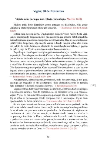 Vigiar, 20 de Novembro

     Vigiai e orai, para que não entreis em tentação. Marcos 14:38.

    Muitos estão hoje dormindo, como estavam os discípulos. Não estão
vigiando e orando para não entrar em tentação. — Testimonies for the Church
8:100.
    Esteja cada pessoa alerta. O adversário está em vosso rastro. Sede vigi-
lantes, examinando diligentemente, não aconteça que alguma hábil armadilha
cuidadosamente escondida vos pegue desprevenidos. Que os descuidados e
indiferentes despertem, não suceda venha o dia do Senhor sobre eles como
um ladrão de noite. Muitos se afastarão do caminho da humildade, e, pondo
de lado o jugo de Cristo, entrarão em estranhos caminhos. ...
    Aquele que triunfa precisa vigiar, pois com embaraços mundanos, erro e
superstição, Satanás procura tirar de Cristo os Seus seguidores. Não é bastante
que evitemos deslumbrantes perigos e arriscadas e inconsistentes aventuras.
Devemos conservar-nos juntos de Cristo, andando no caminho da abnegação
e sacrifício. Estamos numa região do inimigo. Aquele que foi expulso do
Céu desceu com grande poder. Com todo artifício concebível e com todo o
engano ele está procurando levar cativas as pessoas. A menos que estejamos
constantemente em guarda, cairemos presa fácil de seus inumeráveis enganos.
— Testimonies for the Church 8:99, 100.
    Advertências, admoestações, promessas, tudo nos pertence, a nós para
quem já são chegados os ﬁns dos tempos. “Não durmamos como os demais;
pelo contrário vigiemos e sejamos sóbrios.” 1 Tessalonicenses 5:6.                 [336]
    Vigiai contra a furtiva aproximação do inimigo, contra os hábitos antigos
e inclinações naturais, pois do contrário eles se ﬁrmarão; forçai-os a recuar, e
vigiai. Vigiai os pensamentos, os planos, para que não se centralizem no eu.
Vigiai sobre as pessoas que Cristo comprou com o Seu sangue. Vigiai cada
oportunidade de fazer-lhes bem. — Testimonies for the Church 6:400.
    Se vos aproximardes de Jesus e procurardes honrar vossa proﬁssão medi-
ante uma vida bem ordenada e conversação santa, vossos pés serão guardados
de se desviarem para os caminhos proibidos. Se tão-somente vigiardes e
continuamente estiverdes em oração, se ﬁzerdes tudo como se estivésseis
na presença imediata de Deus, então estareis livres de ceder às tentações,
e podereis esperar ser conservados puros, imaculados e santos até ao ﬁm.
Se retiverdes ﬁrmemente o princípio de vossa conﬁança até ao ﬁm, vossos
caminhos serão estabelecidos em Deus, e aquilo que a graça começou, a glória
coroará no reino de nosso Deus. — Testemunhos Seletos 1:38, 39.


                                      341
 