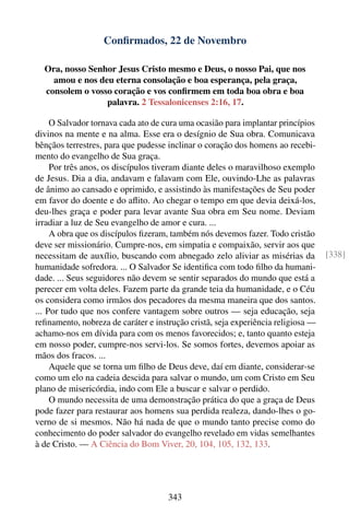 Conﬁrmados, 22 de Novembro

  Ora, nosso Senhor Jesus Cristo mesmo e Deus, o nosso Pai, que nos
    amou e nos deu eterna consolação e boa esperança, pela graça,
  consolem o vosso coração e vos conﬁrmem em toda boa obra e boa
                 palavra. 2 Tessalonicenses 2:16, 17.

     O Salvador tornava cada ato de cura uma ocasião para implantar princípios
divinos na mente e na alma. Esse era o desígnio de Sua obra. Comunicava
bênçãos terrestres, para que pudesse inclinar o coração dos homens ao recebi-
mento do evangelho de Sua graça.
     Por três anos, os discípulos tiveram diante deles o maravilhoso exemplo
de Jesus. Dia a dia, andavam e falavam com Ele, ouvindo-Lhe as palavras
de ânimo ao cansado e oprimido, e assistindo às manifestações de Seu poder
em favor do doente e do aﬂito. Ao chegar o tempo em que devia deixá-los,
deu-lhes graça e poder para levar avante Sua obra em Seu nome. Deviam
irradiar a luz de Seu evangelho de amor e cura. ...
     A obra que os discípulos ﬁzeram, também nós devemos fazer. Todo cristão
deve ser missionário. Cumpre-nos, em simpatia e compaixão, servir aos que
necessitam de auxílio, buscando com abnegado zelo aliviar as misérias da          [338]
humanidade sofredora. ... O Salvador Se identiﬁca com todo ﬁlho da humani-
dade. ... Seus seguidores não devem se sentir separados do mundo que está a
perecer em volta deles. Fazem parte da grande teia da humanidade, e o Céu
os considera como irmãos dos pecadores da mesma maneira que dos santos.
... Por tudo que nos confere vantagem sobre outros — seja educação, seja
reﬁnamento, nobreza de caráter e instrução cristã, seja experiência religiosa —
achamo-nos em dívida para com os menos favorecidos; e, tanto quanto esteja
em nosso poder, cumpre-nos servi-los. Se somos fortes, devemos apoiar as
mãos dos fracos. ...
     Aquele que se torna um ﬁlho de Deus deve, daí em diante, considerar-se
como um elo na cadeia descida para salvar o mundo, um com Cristo em Seu
plano de misericórdia, indo com Ele a buscar e salvar o perdido.
     O mundo necessita de uma demonstração prática do que a graça de Deus
pode fazer para restaurar aos homens sua perdida realeza, dando-lhes o go-
verno de si mesmos. Não há nada de que o mundo tanto precise como do
conhecimento do poder salvador do evangelho revelado em vidas semelhantes
à de Cristo. — A Ciência do Bom Viver, 20, 104, 105, 132, 133.




                                     343
 