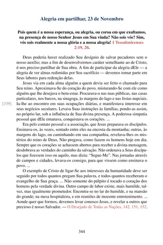 Alegria em partilhar, 23 de Novembro

        Pois quem é a nossa esperança, ou alegria, ou coroa em que exultamos,
         na presença de nosso Senhor Jesus em Sua vinda? Não sois vós? Sim,
         vós sois realmente a nossa glória e a nossa alegria! 1 Tessalonicenses
                                       2:19, 20.

            Deus poderia haver realizado Seu desígnio de salvar pecadores sem o
        nosso auxílio; mas a ﬁm de desenvolvermos caráter semelhante ao de Cristo,
        é-nos preciso partilhar de Sua obra. A ﬁm de participar da alegria dEle — a
        alegria de ver almas redimidas por Seu sacrifício — devemos tomar parte em
        Seus labores para redenção delas.
            Jesus via em cada alma alguém a quem devia ser feito o chamado para
        Seu reino. Aproximava-Se do coração do povo, misturando-Se com ele como
        alguém que lhe desejava o bem-estar. Procurava-o nas ruas públicas, nas casas
        particulares, nos barcos, na sinagoga, às margens do lago e nas festas nupciais.
[339]   Ia-lhe ao encontro em suas ocupações diárias, e manifestava interesse em
        seus negócios seculares. Levava Suas instruções às famílias, pondo-as assim,
        no próprio lar, sob a inﬂuência de Sua divina presença. A poderosa simpatia
        pessoal que dEle emanava, conquistava os corações. ...
            Era pelo contato pessoal e a associação, que Jesus preparava os discípulos.
        Ensinava-os, às vezes, sentado entre eles na encosta da montanha; outras, às
        margens do lago, ou caminhando em sua companhia, revelava-lhes os mis-
        térios do reino de Deus. Não pregava, como fazem os homens hoje em dia.
        Sempre que os corações se achassem abertos para receber a divina mensagem,
        desdobrava as verdades do caminho da salvação. Não ordenava a Seus discípu-
        los que ﬁzessem isso ou aquilo, mas dizia: “Segue-Me”. Nas jornadas através
        de campos e cidades, levava-os consigo, para que vissem como ensinava o
        povo. ...
            O exemplo de Cristo de ligar-Se aos interesses da humanidade deve ser
        seguido por todos quantos pregam Sua palavra, e todos quantos receberam o
        evangelho de Sua graça. ... Não somente do púlpito é tocado o coração dos
        homens pela verdade divina. Outro campo de labor existe, mais humilde, tal-
        vez, mas igualmente prometedor. Encontra-se no lar do humilde, e na mansão
        do grande; na mesa hospitaleira, e em reuniões de inocente entretenimento. ...
        Aonde quer que formos, devemos levar conosco Jesus, e revelar a outros que
        precioso é nosso Salvador. — O Desejado de Todas as Nações, 142, 151, 152.




                                             344
 