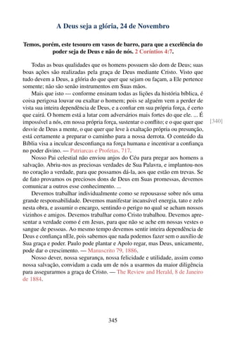 A Deus seja a glória, 24 de Novembro

Temos, porém, este tesouro em vasos de barro, para que a excelência do
           poder seja de Deus e não de nós. 2 Coríntios 4:7.

    Todas as boas qualidades que os homens possuem são dom de Deus; suas
boas ações são realizadas pela graça de Deus mediante Cristo. Visto que
tudo devem a Deus, a glória do que quer que sejam ou façam, a Ele pertence
somente; não são senão instrumentos em Suas mãos.
    Mais que isto — conforme ensinam todas as lições da história bíblica, é
coisa perigosa louvar ou exaltar o homem; pois se alguém vem a perder de
vista sua inteira dependência de Deus, e a conﬁar em sua própria força, é certo
que cairá. O homem está a lutar com adversários mais fortes do que ele. ... É
impossível a nós, em nossa própria força, sustentar o conﬂito; e o que quer que   [340]
desvie de Deus a mente, o que quer que leve à exaltação própria ou presunção,
está certamente a preparar o caminho para a nossa derrota. O conteúdo da
Bíblia visa a inculcar desconﬁança na força humana e incentivar a conﬁança
no poder divino. — Patriarcas e Profetas, 717.
    Nosso Pai celestial não enviou anjos do Céu para pregar aos homens a
salvação. Abriu-nos as preciosas verdades de Sua Palavra, e implantou-nos
no coração a verdade, para que possamos dá-la, aos que estão em trevas. Se
de fato provamos os preciosos dons de Deus em Suas promessas, devemos
comunicar a outros esse conhecimento. ...
    Devemos trabalhar individualmente como se repousasse sobre nós uma
grande responsabilidade. Devemos manifestar incansável energia, tato e zelo
nesta obra, e assumir o encargo, sentindo o perigo no qual se acham nossos
vizinhos e amigos. Devemos trabalhar como Cristo trabalhou. Devemos apre-
sentar a verdade como é em Jesus, para que não se ache em nossas vestes o
sangue de pessoas. Ao mesmo tempo devemos sentir inteira dependência de
Deus e conﬁança nEle, pois sabemos que nada podemos fazer sem o auxílio de
Sua graça e poder. Paulo pode plantar e Apolo regar, mas Deus, unicamente,
pode dar o crescimento. — Manuscrito 79, 1886.
    Nosso dever, nossa segurança, nossa felicidade e utilidade, assim como
nossa salvação, convidam a cada um de nós a usarmos da maior diligência
para assegurarmos a graça de Cristo. — The Review and Herald, 8 de Janeiro
de 1884.




                                     345
 
