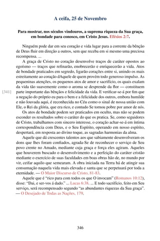 A ceifa, 25 de Novembro

         Para mostrar, nos séculos vindouros, a suprema riqueza da Sua graça,
               em bondade para conosco, em Cristo Jesus. Efésios 2:7.

            Ninguém pode dar em seu coração e vida lugar para a corrente da bênção
        de Deus ﬂuir em direção a outros, sem que receba em si mesmo uma preciosa
        recompensa. ...
            A graça de Cristo no coração desenvolve traços de caráter opostos ao
        egoísmo — traços que reﬁnarão, enobrecerão e enriquecerão a vida. Atos
        de bondade praticados em segredo, ligarão corações entre si, unindo os mais
        estreitamente ao coração dAquele de quem provém todo generoso impulso. As
        pequeninas atenções, os pequenos atos de amor e sacrifício, os quais exalam
        da vida tão suavemente como o aroma se desprende da ﬂor — constituem
[341]   parte importante das bênçãos e felicidade da vida. E veriﬁcar-se-á por ﬁm que
        a negação do próprio eu para o bem e a felicidade dos outros, embora humilde
        e não louvada aqui, é reconhecida no Céu como o sinal de nossa união com
        Ele, o Rei da glória, que era rico, e contudo Se tornou pobre por amor de nós.
            Os atos de bondade podem ser praticados em oculto, mas não se podem
        esconder os resultados sobre o caráter do que os pratica. Se, como seguidores
        de Cristo, trabalhamos com sincero interesse, o coração achar-se-á em íntima
        correspondência com Deus, e o Seu Espírito, operando em nosso espírito,
        despertará, em resposta ao divino toque, as sagradas harmonias da alma.
            Aquele que dá crescentes talentos aos que sabiamente desenvolveram os
        dons que lhes foram conﬁados, agrada-Se de reconhecer o serviço de Seu
        povo crente no Amado, mediante cuja graça e força eles agiram. Aqueles
        que houverem buscado o desenvolvimento e a perfeição do caráter cristão
        mediante o exercício de suas faculdades em boas obras hão de, no mundo por
        vir, ceifar aquilo que semearam. A obra iniciada na Terra há de atingir sua
        consumação naquela vida mais elevada e santa que se perpetuará por toda a
        eternidade. — O Maior Discurso de Cristo, 81-83.
            Aquele que é “rico para com todos os que O invocam” (Romanos 10:12),
        disse: “Dai, e ser-vos á dado.” ... Lucas 6:38. ... E todo sacrifício, feito em Seu
        serviço, será recompensado segundo “as abundantes riquezas da Sua graça”.
        — O Desejado de Todas as Nações, 179.




                                               346
 