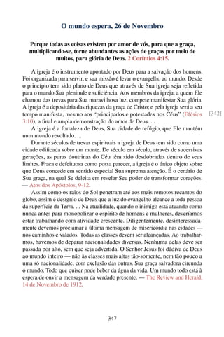O mundo espera, 26 de Novembro

   Porque todas as coisas existem por amor de vós, para que a graça,
   multiplicando-se, torne abundantes as ações de graças por meio de
             muitos, para glória de Deus. 2 Coríntios 4:15.

    A igreja é o instrumento apontado por Deus para a salvação dos homens.
Foi organizada para servir, e sua missão é levar o evangelho ao mundo. Desde
o princípio tem sido plano de Deus que através de Sua igreja seja reﬂetida
para o mundo Sua plenitude e suﬁciência. Aos membros da igreja, a quem Ele
chamou das trevas para Sua maravilhosa luz, compete manifestar Sua glória.
A igreja é a depositária das riquezas da graça de Cristo; e pela igreja será a seu
tempo manifesta, mesmo aos “principados e potestades nos Céus” (Efésios              [342]
3:10), a ﬁnal e ampla demonstração do amor de Deus. ...
    A igreja é a fortaleza de Deus, Sua cidade de refúgio, que Ele mantém
num mundo revoltado. ...
    Durante séculos de trevas espirituais a igreja de Deus tem sido como uma
cidade ediﬁcada sobre um monte. De século em século, através de sucessivas
gerações, as puras doutrinas do Céu têm sido desdobradas dentro de seus
limites. Fraca e defeituosa como possa parecer, a igreja é o único objeto sobre
que Deus concede em sentido especial Sua suprema atenção. É o cenário de
Sua graça, na qual Se deleita em revelar Seu poder de transformar corações.
— Atos dos Apóstolos, 9-12.
    Assim como os raios do Sol penetram até aos mais remotos recantos do
globo, assim é desígnio de Deus que a luz do evangelho alcance a toda pessoa
da superfície da Terra. ... Na atualidade, quando o inimigo está atuando como
nunca antes para monopolizar o espírito de homens e mulheres, deveríamos
estar trabalhando com atividade crescente. Diligentemente, desinteressada-
mente devemos proclamar a última mensagem de misericórdia nas cidades —
nos caminhos e valados. Todas as classes devem ser alcançadas. Ao trabalhar-
mos, havemos de deparar nacionalidades diversas. Nenhuma delas deve ser
passada por alto, sem que seja advertida. O Senhor Jesus foi dádiva de Deus
ao mundo inteiro — não às classes mais altas tão-somente, nem tão pouco a
uma só nacionalidade, com exclusão das outras. Sua graça salvadora circunda
o mundo. Todo que quiser pode beber da água da vida. Um mundo todo está à
espera de ouvir a mensagem da verdade presente. — The Review and Herald,
14 de Novembro de 1912.




                                       347
 
