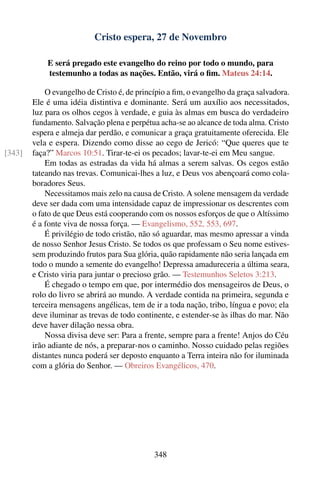 Cristo espera, 27 de Novembro

            E será pregado este evangelho do reino por todo o mundo, para
            testemunho a todas as nações. Então, virá o ﬁm. Mateus 24:14.

            O evangelho de Cristo é, de princípio a ﬁm, o evangelho da graça salvadora.
        Ele é uma idéia distintiva e dominante. Será um auxílio aos necessitados,
        luz para os olhos cegos à verdade, e guia às almas em busca do verdadeiro
        fundamento. Salvação plena e perpétua acha-se ao alcance de toda alma. Cristo
        espera e almeja dar perdão, e comunicar a graça gratuitamente oferecida. Ele
        vela e espera. Dizendo como disse ao cego de Jericó: “Que queres que te
[343]   faça?” Marcos 10:51. Tirar-te-ei os pecados; lavar-te-ei em Meu sangue.
            Em todas as estradas da vida há almas a serem salvas. Os cegos estão
        tateando nas trevas. Comunicai-lhes a luz, e Deus vos abençoará como cola-
        boradores Seus.
            Necessitamos mais zelo na causa de Cristo. A solene mensagem da verdade
        deve ser dada com uma intensidade capaz de impressionar os descrentes com
        o fato de que Deus está cooperando com os nossos esforços de que o Altíssimo
        é a fonte viva de nossa força. — Evangelismo, 552, 553, 697.
            É privilégio de todo cristão, não só aguardar, mas mesmo apressar a vinda
        de nosso Senhor Jesus Cristo. Se todos os que professam o Seu nome estives-
        sem produzindo frutos para Sua glória, quão rapidamente não seria lançada em
        todo o mundo a semente do evangelho! Depressa amadureceria a última seara,
        e Cristo viria para juntar o precioso grão. — Testemunhos Seletos 3:213.
            É chegado o tempo em que, por intermédio dos mensageiros de Deus, o
        rolo do livro se abrirá ao mundo. A verdade contida na primeira, segunda e
        terceira mensagens angélicas, tem de ir a toda nação, tribo, língua e povo; ela
        deve iluminar as trevas de todo continente, e estender-se às ilhas do mar. Não
        deve haver dilação nessa obra.
            Nossa divisa deve ser: Para a frente, sempre para a frente! Anjos do Céu
        irão adiante de nós, a preparar-nos o caminho. Nosso cuidado pelas regiões
        distantes nunca poderá ser deposto enquanto a Terra inteira não for iluminada
        com a glória do Senhor. — Obreiros Evangélicos, 470.




                                             348
 