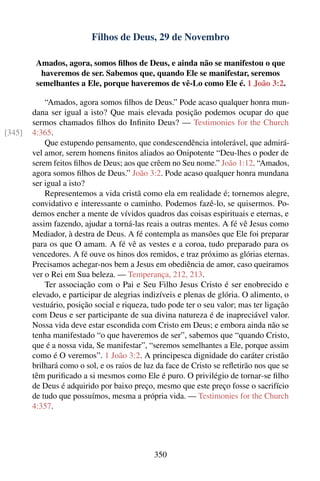 Filhos de Deus, 29 de Novembro

         Amados, agora, somos ﬁlhos de Deus, e ainda não se manifestou o que
           haveremos de ser. Sabemos que, quando Ele se manifestar, seremos
         semelhantes a Ele, porque haveremos de vê-Lo como Ele é. 1 João 3:2.

            “Amados, agora somos ﬁlhos de Deus.” Pode acaso qualquer honra mun-
        dana ser igual a isto? Que mais elevada posição podemos ocupar do que
        sermos chamados ﬁlhos do Inﬁnito Deus? — Testimonies for the Church
[345]   4:365.
            Que estupendo pensamento, que condescendência intolerável, que admirá-
        vel amor, serem homens ﬁnitos aliados ao Onipotente “Deu-lhes o poder de
        serem feitos ﬁlhos de Deus; aos que crêem no Seu nome.” João 1:12. “Amados,
        agora somos ﬁlhos de Deus.” João 3:2. Pode acaso qualquer honra mundana
        ser igual a isto?
            Representemos a vida cristã como ela em realidade é; tornemos alegre,
        convidativo e interessante o caminho. Podemos fazê-lo, se quisermos. Po-
        demos encher a mente de vívidos quadros das coisas espirituais e eternas, e
        assim fazendo, ajudar a torná-las reais a outras mentes. A fé vê Jesus como
        Mediador, à destra de Deus. A fé contempla as mansões que Ele foi preparar
        para os que O amam. A fé vê as vestes e a coroa, tudo preparado para os
        vencedores. A fé ouve os hinos dos remidos, e traz próximo as glórias eternas.
        Precisamos achegar-nos bem a Jesus em obediência de amor, caso queiramos
        ver o Rei em Sua beleza. — Temperança, 212, 213.
            Ter associação com o Pai e Seu Filho Jesus Cristo é ser enobrecido e
        elevado, e participar de alegrias indizíveis e plenas de glória. O alimento, o
        vestuário, posição social e riqueza, tudo pode ter o seu valor; mas ter ligação
        com Deus e ser participante de sua divina natureza é de inapreciável valor.
        Nossa vida deve estar escondida com Cristo em Deus; e embora ainda não se
        tenha manifestado “o que haveremos de ser”, sabemos que “quando Cristo,
        que é a nossa vida, Se manifestar”, “seremos semelhantes a Ele, porque assim
        como é O veremos”. 1 João 3:2. A principesca dignidade do caráter cristão
        brilhará como o sol, e os raios de luz da face de Cristo se reﬂetirão nos que se
        têm puriﬁcado a si mesmos como Ele é puro. O privilégio de tornar-se ﬁlho
        de Deus é adquirido por baixo preço, mesmo que este preço fosse o sacrifício
        de tudo que possuímos, mesma a própria vida. — Testimonies for the Church
        4:357.




                                             350
 