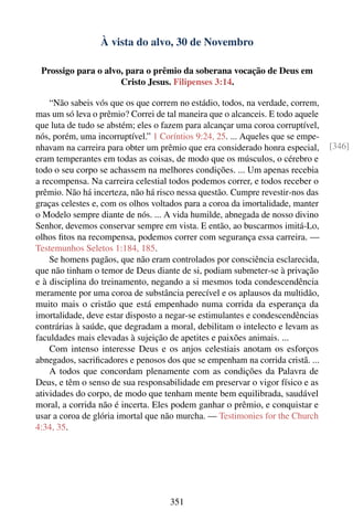 À vista do alvo, 30 de Novembro

 Prossigo para o alvo, para o prêmio da soberana vocação de Deus em
                     Cristo Jesus. Filipenses 3:14.

    “Não sabeis vós que os que correm no estádio, todos, na verdade, correm,
mas um só leva o prêmio? Correi de tal maneira que o alcanceis. E todo aquele
que luta de tudo se abstém; eles o fazem para alcançar uma coroa corruptível,
nós, porém, uma incorruptível.” 1 Coríntios 9:24, 25. ... Aqueles que se empe-
nhavam na carreira para obter um prêmio que era considerado honra especial,      [346]
eram temperantes em todas as coisas, de modo que os músculos, o cérebro e
todo o seu corpo se achassem na melhores condições. ... Um apenas recebia
a recompensa. Na carreira celestial todos podemos correr, e todos receber o
prêmio. Não há incerteza, não há risco nessa questão. Cumpre revestir-nos das
graças celestes e, com os olhos voltados para a coroa da imortalidade, manter
o Modelo sempre diante de nós. ... A vida humilde, abnegada de nosso divino
Senhor, devemos conservar sempre em vista. E então, ao buscarmos imitá-Lo,
olhos ﬁtos na recompensa, podemos correr com segurança essa carreira. —
Testemunhos Seletos 1:184, 185.
    Se homens pagãos, que não eram controlados por consciência esclarecida,
que não tinham o temor de Deus diante de si, podiam submeter-se à privação
e à disciplina do treinamento, negando a si mesmos toda condescendência
meramente por uma coroa de substância perecível e os aplausos da multidão,
muito mais o cristão que está empenhado numa corrida da esperança da
imortalidade, deve estar disposto a negar-se estimulantes e condescendências
contrárias à saúde, que degradam a moral, debilitam o intelecto e levam as
faculdades mais elevadas à sujeição de apetites e paixões animais. ...
    Com intenso interesse Deus e os anjos celestiais anotam os esforços
abnegados, sacriﬁcadores e penosos dos que se empenham na corrida cristã. ...
    A todos que concordam plenamente com as condições da Palavra de
Deus, e têm o senso de sua responsabilidade em preservar o vigor físico e as
atividades do corpo, de modo que tenham mente bem equilibrada, saudável
moral, a corrida não é incerta. Eles podem ganhar o prêmio, e conquistar e
usar a coroa de glória imortal que não murcha. — Testimonies for the Church
4:34, 35.




                                    351
 