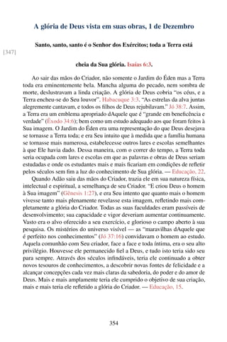 A glória de Deus vista em suas obras, 1 de Dezembro

             Santo, santo, santo é o Senhor dos Exércitos; toda a Terra está
[347]

                              cheia da Sua glória. Isaías 6:3.

            Ao sair das mãos do Criador, não somente o Jardim do Éden mas a Terra
        toda era eminentemente bela. Mancha alguma do pecado, nem sombra de
        morte, deslustravam a linda criação. A glória de Deus cobria “os céus, e a
        Terra encheu-se do Seu louvor”. Habacuque 3:3. “As estrelas da alva juntas
        alegremente cantavam, e todos os ﬁlhos de Deus rejubilavam.” Jó 38:7. Assim,
        a Terra era um emblema apropriado dAquele que é “grande em beneﬁcência e
        verdade” (Êxodo 34:6); bem como um estudo adequado aos que foram feitos à
        Sua imagem. O Jardim do Éden era uma representação do que Deus desejava
        se tornasse a Terra toda; e era Seu intuito que à medida que a família humana
        se tornasse mais numerosa, estabelecesse outros lares e escolas semelhantes
        à que Ele havia dado. Dessa maneira, com o correr do tempo, a Terra toda
        seria ocupada com lares e escolas em que as palavras e obras de Deus seriam
        estudadas e onde os estudantes mais e mais ﬁcariam em condições de reﬂetir
        pelos séculos sem ﬁm a luz do conhecimento de Sua glória. — Educação, 22.
            Quando Adão saiu das mãos do Criador, trazia ele em sua natureza física,
        intelectual e espiritual, a semelhança de seu Criador. “E criou Deus o homem
        à Sua imagem” (Gênesis 1:27), e era Seu intento que quanto mais o homem
        vivesse tanto mais plenamente revelasse esta imagem, reﬂetindo mais com-
        pletamente a glória do Criador. Todas as suas faculdades eram passíveis de
        desenvolvimento; sua capacidade e vigor deveriam aumentar continuamente.
        Vasto era o alvo oferecido a seu exercício, e glorioso o campo aberto à sua
        pesquisa. Os mistérios do universo visível — as “maravilhas dAquele que
        é perfeito nos conhecimentos” (Jó 37:16) convidavam o homem ao estudo.
        Aquela comunhão com Seu criador, face a face e toda íntima, era o seu alto
        privilégio. Houvesse ele permanecido ﬁel a Deus, e tudo isto teria sido seu
        para sempre. Através dos séculos inﬁndáveis, teria ele continuado a obter
        novos tesouros de conhecimentos, a descobrir novas fontes de felicidade e a
        alcançar concepções cada vez mais claras da sabedoria, do poder e do amor de
        Deus. Mais e mais amplamente teria ele cumprido o objetivo de sua criação,
        mais e mais teria ele reﬂetido a glória do Criador. — Educação, 15.




                                            354
 