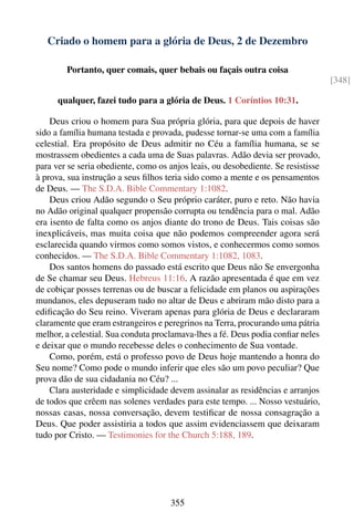 Criado o homem para a glória de Deus, 2 de Dezembro

        Portanto, quer comais, quer bebais ou façais outra coisa
                                                                                   [348]

      qualquer, fazei tudo para a glória de Deus. 1 Coríntios 10:31.

    Deus criou o homem para Sua própria glória, para que depois de haver
sido a família humana testada e provada, pudesse tornar-se uma com a família
celestial. Era propósito de Deus admitir no Céu a família humana, se se
mostrassem obedientes a cada uma de Suas palavras. Adão devia ser provado,
para ver se seria obediente, como os anjos leais, ou desobediente. Se resistisse
à prova, sua instrução a seus ﬁlhos teria sido como a mente e os pensamentos
de Deus. — The S.D.A. Bible Commentary 1:1082.
    Deus criou Adão segundo o Seu próprio caráter, puro e reto. Não havia
no Adão original qualquer propensão corrupta ou tendência para o mal. Adão
era isento de falta como os anjos diante do trono de Deus. Tais coisas são
inexplicáveis, mas muita coisa que não podemos compreender agora será
esclarecida quando virmos como somos vistos, e conhecermos como somos
conhecidos. — The S.D.A. Bible Commentary 1:1082, 1083.
    Dos santos homens do passado está escrito que Deus não Se envergonha
de Se chamar seu Deus. Hebreus 11:16. A razão apresentada é que em vez
de cobiçar posses terrenas ou de buscar a felicidade em planos ou aspirações
mundanos, eles depuseram tudo no altar de Deus e abriram mão disto para a
ediﬁcação do Seu reino. Viveram apenas para glória de Deus e declararam
claramente que eram estrangeiros e peregrinos na Terra, procurando uma pátria
melhor, a celestial. Sua conduta proclamava-lhes a fé. Deus podia conﬁar neles
e deixar que o mundo recebesse deles o conhecimento de Sua vontade.
    Como, porém, está o professo povo de Deus hoje mantendo a honra do
Seu nome? Como pode o mundo inferir que eles são um povo peculiar? Que
prova dão de sua cidadania no Céu? ...
    Clara austeridade e simplicidade devem assinalar as residências e arranjos
de todos que crêem nas solenes verdades para este tempo. ... Nosso vestuário,
nossas casas, nossa conversação, devem testiﬁcar de nossa consagração a
Deus. Que poder assistiria a todos que assim evidenciassem que deixaram
tudo por Cristo. — Testimonies for the Church 5:188, 189.




                                     355
 