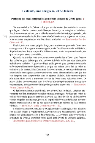 Lealdade, uma obrigação, 29 de Janeiro

        Participa dos meus sofrimentos como bom soldado de Cristo Jesus. 2
                                   Timóteo 2:3.

           Somos soldados de Cristo; e dos que se alistam em Seu exército espera-se
       que façam trabalho penoso, trabalho que lhes exija as energias ao máximo.
       Precisamos compreender que a vida de um soldado é de esforço agressivo, de
[31]   perseverança e resistência. Por amor de Cristo devemos suportar as provas.
       Não estamos empenhados em batalhas simuladas. — Testimonies for the
       Church 6:140.
           Decidi, não em vossa própria força, mas na força e graça de Deus, que
       consagrareis a Ele agora, mesmo agora, cada faculdade e cada habilidade.
       Seguireis então a Jesus porque Ele habita em vós, e não perguntareis onde, ou
       que recompensa será concedida. ...
           Quando morrerdes para o eu, quando vos renderdes a Deus, para fazer o
       Seu trabalho, para deixar que a luz que vos foi dada brilhe em boas obras, não
       trabalhareis sozinhos. A graça de Deus está a postos para cooperar com cada
       esforço para iluminar os ignorantes e os que não sabem que o ﬁm de todas as
       coisas está às portas. Mas Deus não fará vossa obra. A luz pode brilhar em
       abundância, mas a graça dada só converterá vossa alma na medida em que ela
       vos desperte para cooperardes com os agentes divinos. Sois chamados para
       pôr a armadura cristã e entrar no serviço de Deus como soldados ativos. O
       poder divino deve cooperar com o esforço humano para quebrar a magia do
       encantamento mundano que o inimigo lançou sobre as pessoas. — Testimonies
       for the Church 8:55, 56.
           O Senhor nos honrou escolhendo-nos como Seus soldados. Lutemos bra-
       vamente por Ele, mantendo o direito em toda transação. Retidão em todas as
       coisas é essencial para os embates da vida. Ao insistir-vos na vitória sobre
       vossas próprias inclinações, pelo Seu Espírito Ele vos ajudará a ser circuns-
       pectos em toda ação, a ﬁm de não dardes ao inimigo ocasião de falar mal da
       verdade. — The S.D.A. Bible Commentary 6:1119.
           Somos soldados de Cristo. Ele é o Capitão da nossa salvação, e nós estamos
       sob as Suas ordens e regulamentos. Devemos usar a Sua armadura; devemos
       apenas ser comandados sob a Sua bandeira. ... Devemos conservar toda a
       armadura de Deus, e trabalhar como quem está à vista do universo celestial.
       — Testemunhos para Ministros e Obreiros Evangélicos, 296, 297.




                                            32
 