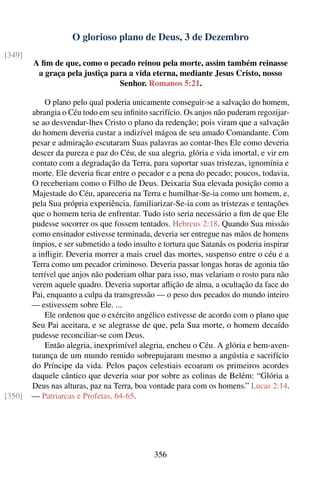 O glorioso plano de Deus, 3 de Dezembro
[349]
        A ﬁm de que, como o pecado reinou pela morte, assim também reinasse
         a graça pela justiça para a vida eterna, mediante Jesus Cristo, nosso
                                Senhor. Romanos 5:21.

            O plano pelo qual poderia unicamente conseguir-se a salvação do homem,
        abrangia o Céu todo em seu inﬁnito sacrifício. Os anjos não puderam regozijar-
        se ao desvendar-lhes Cristo o plano da redenção; pois viram que a salvação
        do homem deveria custar a indizível mágoa de seu amado Comandante. Com
        pesar e admiração escutaram Suas palavras ao contar-lhes Ele como deveria
        descer da pureza e paz do Céu, de sua alegria, glória e vida imortal, e vir em
        contato com a degradação da Terra, para suportar suas tristezas, ignomínia e
        morte. Ele deveria ﬁcar entre o pecador e a pena do pecado; poucos, todavia,
        O receberiam como o Filho de Deus. Deixaria Sua elevada posição como a
        Majestade do Céu, apareceria na Terra e humilhar-Se-ia como um homem, e,
        pela Sua própria experiência, familiarizar-Se-ia com as tristezas e tentações
        que o homem teria de enfrentar. Tudo isto seria necessário a ﬁm de que Ele
        pudesse socorrer os que fossem tentados. Hebreus 2:18. Quando Sua missão
        como ensinador estivesse terminada, deveria ser entregue nas mãos de homens
        ímpios, e ser submetido a todo insulto e tortura que Satanás os poderia inspirar
        a inﬂigir. Deveria morrer a mais cruel das mortes, suspenso entre o céu e a
        Terra como um pecador criminoso. Deveria passar longas horas de agonia tão
        terrível que anjos não poderiam olhar para isso, mas velariam o rosto para não
        verem aquele quadro. Deveria suportar aﬂição de alma, a ocultação da face do
        Pai, enquanto a culpa da transgressão — o peso dos pecados do mundo inteiro
        — estivessem sobre Ele. ...
            Ele ordenou que o exército angélico estivesse de acordo com o plano que
        Seu Pai aceitara, e se alegrasse de que, pela Sua morte, o homem decaído
        pudesse reconciliar-se com Deus.
            Então alegria, inexprimível alegria, encheu o Céu. A glória e bem-aven-
        turança de um mundo remido sobrepujaram mesmo a angústia e sacrifício
        do Príncipe da vida. Pelos paços celestiais ecoaram os primeiros acordes
        daquele cântico que deveria soar por sobre as colinas de Belém: “Glória a
        Deus nas alturas, paz na Terra, boa vontade para com os homens.” Lucas 2:14.
[350]   — Patriarcas e Profetas, 64-65.




                                              356
 