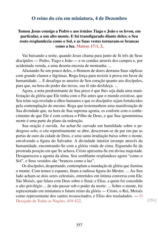 O reino do céu em miniatura, 4 de Dezembro

 Tomou Jesus consigo a Pedro e aos irmãos Tiago e João e os levou, em
   particular, a um alto monte. E foi transﬁgurado diante deles; o Seu
  rosto resplandecia como o Sol, e as Suas vestes tornaram-se brancas
                       como a luz. Mateus 17:1, 2.

    Vai baixando a noite, quando Jesus chama para junto de Si três de Seus
discípulos — Pedro, Tiago e João — e os conduz através dos campos e, por
acidentada vereda, a uma deserta encosta de montanha. ...
    Afastando-Se um pouco deles, o Homem de dores derrama Suas súplicas
com grande clamor e lágrimas. Roga força para resistir à prova em favor da
humanidade. ... E desafoga os anseios de Seu coração quanto aos discípulos,
para que, na hora do poder das trevas, sua fé não desfaleça. ...
    Agora, a nota predominante de Sua prece é que lhes seja dada uma mani-
festação da glória que Ele tinha com o Pai antes que o mundo existisse, que
Seu reino seja revelado a olhos humanos e que os discípulos sejam fortalecidos
pela contemplação do mesmo. Roga que testemunhem uma manifestação de
Sua divindade que, na hora de Sua suprema agonia, os conforte com o conhe-
cimento de que Ele é com certeza o Filho de Deus, e que Sua ignominiosa
morte é uma parte do plano da redenção.
    Sua oração é ouvida. Ao achar-Se curvado em humildade sobre o pe-
dregoso solo, o céu repentinamente se abre, descerram-se de par em par as
portas de ouro da cidade de Deus, e uma santa irradiação baixa sobre o monte,
envolvendo a ﬁgura do Salvador. A divindade interior irrompe através da
humanidade, encontrando-Se com a glória vinda de cima. Erguendo-Se da
prostrada posição em que Se achava, Cristo apresenta-Se em divina majestade.
Desaparecera a agonia da alma. Seu semblante resplandece agora “como o
Sol”, e Seus vestidos são “brancos como a luz”.
    Os discípulos, despertando, contemplam a inundação de glória que ilumina
o monte. Com temor e espanto, ﬁtam a radiosa ﬁgura do Mestre. ... Ao Seu
lado acham-se dois seres celestiais, entretidos em íntima conversa com Ele.
São Moisés, que falara com Deus sobre o Sinai; e Elias, a quem foi concedido
o alto privilégio ... de não passar sob o poder da morte. ... Sobre o monte, foi
representado em miniatura o futuro reino da glória — Cristo, o Rei, Moisés
como representante dos santos ressuscitados, e Elias dos trasladados. — O
Desejado de Todas as Nações, 419-422.                                              [351]




                                     357
 