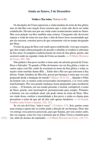 Ainda no futuro, 5 de Dezembro

                             Venha o Teu reino. Mateus 6:10.

            Os discípulos de Cristo esperavam a vinda imediata do reino de Sua glória;
        mas ao dar-lhes esta oração Jesus ensinou que o reino não devia ser então
        estabelecido. Deviam orar por sua vinda como acontecimento ainda no futuro.
        Mas essa petição era-lhes também uma certeza. Conquanto não devessem
        esperar a vinda do reino em seus dias, o fato de haver Jesus recomendado que
        por ela orassem, constitui prova de que certamente virá no tempo designado
        por Deus.
            O reino da graça de Deus está sendo agora estabelecido, visto que corações
        que têm estado sobrecarregados de pecado e rebelião se rendem à soberania
        de Seu amor. O completo estabelecimento do reino de Sua glória, porém, não
        ocorrerá senão na segunda vinda de Cristo ao mundo. — O Maior Discurso
        de Cristo, 107, 108.
            Não poderá o Seu povo receber o reino antes do advento pessoal de Cristo.
        Disse o Salvador: “E quando o Filho do homem vier em Sua glória, e todos os
        santos anjos com Ele, então Se assentará no trono da Sua glória; e todas as
        nações serão reunidas diante dEle ... Então dirá o Rei aos que estiverem à Sua
        direita: Vinde, benditos de Meu Pai, possuí por herança o reino que vos está
        preparado desde a fundação do mundo.” Mateus 25:31-34. ... Quando o Filho
        do homem vier, os mortos serão ressuscitados incorruptíveis, e os vivos serão
        transformados. Por esta grande mudança ﬁcam preparados para receberem
        o reino. ... O homem, em seu estado presente, é mortal, corruptível; o reino
        de Deus, porém, será incorruptível, permanecendo para sempre. Portanto,
        o homem, em sua condição atual, não pode entrar no reino de Deus. Mas,
        em vindo Jesus, confere a imortalidade a Seu povo; e então os chama para
        possuírem o reino de que até ali têm sido apenas herdeiros. — O Grande
        Conﬂito entre Cristo e Satanás, 322, 323.
            Se vós sois de Cristo, “tudo é vosso”. 1 Coríntios 3:21. Sois, porém, como
        uma criança a quem não se conﬁa ainda a direção de sua herança. Deus não
        vos entrega vossa preciosa possessão, para que Satanás, por seus astutos ardis,
        não vos engane, como fez com o primeiro par no Éden. Cristo a mantém para
[352]   vós, além do alcance do espoliador. — O Maior Discurso de Cristo, 110, 111.




                                             358
 