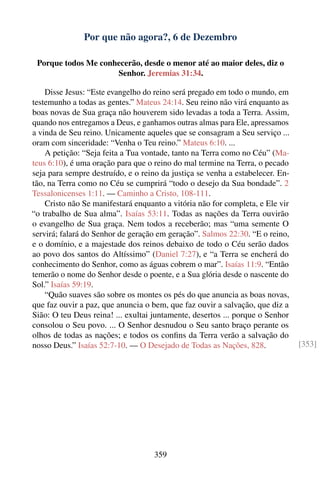 Por que não agora?, 6 de Dezembro

 Porque todos Me conhecerão, desde o menor até ao maior deles, diz o
                     Senhor. Jeremias 31:34.

    Disse Jesus: “Este evangelho do reino será pregado em todo o mundo, em
testemunho a todas as gentes.” Mateus 24:14. Seu reino não virá enquanto as
boas novas de Sua graça não houverem sido levadas a toda a Terra. Assim,
quando nos entregamos a Deus, e ganhamos outras almas para Ele, apressamos
a vinda de Seu reino. Unicamente aqueles que se consagram a Seu serviço ...
oram com sinceridade: “Venha o Teu reino.” Mateus 6:10. ...
    A petição: “Seja feita a Tua vontade, tanto na Terra como no Céu” (Ma-
teus 6:10), é uma oração para que o reino do mal termine na Terra, o pecado
seja para sempre destruído, e o reino da justiça se venha a estabelecer. En-
tão, na Terra como no Céu se cumprirá “todo o desejo da Sua bondade”. 2
Tessalonicenses 1:11. — Caminho a Cristo, 108-111.
    Cristo não Se manifestará enquanto a vitória não for completa, e Ele vir
“o trabalho de Sua alma”. Isaías 53:11. Todas as nações da Terra ouvirão
o evangelho de Sua graça. Nem todos a receberão; mas “uma semente O
servirá; falará do Senhor de geração em geração”. Salmos 22:30. “E o reino,
e o domínio, e a majestade dos reinos debaixo de todo o Céu serão dados
ao povo dos santos do Altíssimo” (Daniel 7:27), e “a Terra se encherá do
conhecimento do Senhor, como as águas cobrem o mar”. Isaías 11:9. “Então
temerão o nome do Senhor desde o poente, e a Sua glória desde o nascente do
Sol.” Isaías 59:19.
    “Quão suaves são sobre os montes os pés do que anuncia as boas novas,
que faz ouvir a paz, que anuncia o bem, que faz ouvir a salvação, que diz a
Sião: O teu Deus reina! ... exultai juntamente, desertos ... porque o Senhor
consolou o Seu povo. ... O Senhor desnudou o Seu santo braço perante os
olhos de todas as nações; e todos os conﬁns da Terra verão a salvação do
nosso Deus.” Isaías 52:7-10. — O Desejado de Todas as Nações, 828.             [353]




                                    359
 