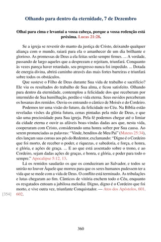 Olhando para dentro da eternidade, 7 de Dezembro

        Olhai para cima e levantai a vossa cabeça, porque a vossa redenção está
                                próxima. Lucas 21:28.

            Se a igreja se revestir do manto da justiça de Cristo, deixando qualquer
        aliança com o mundo, raiará para ela o amanhecer de um dia brilhante e
        glorioso. As promessas de Deus a ela feitas serão sempre ﬁrmes. ... A verdade,
        passando de largo aqueles que a desprezam e rejeitam, triunfará. Conquanto
        às vezes pareça haver retardado, seu progresso nunca foi impedido. ... Dotada
        de energia divina, abrirá caminho através das mais fortes barreiras e triunfará
        sobre todos os obstáculos.
            Que susteve o Filho de Deus durante Sua vida de trabalho e sacrifício?
        Ele viu os resultados do trabalho de Sua alma, e ﬁcou satisfeito. Olhando
        para dentro da eternidade, contemplou a felicidade dos que receberam por
        intermédio de Sua humilhação, perdão e vida eterna. Seus ouvidos perceberam
        os hosanas dos remidos. Ouviu-os entoando o cântico de Moisés e do Cordeiro.
            Podemos ter uma visão do futuro, da felicidade no Céu. Na Bíblia estão
        reveladas visões da glória futura, cenas pintadas pela mão de Deus, e que
        são uma preciosidade para Sua igreja. Pela fé podemos chegar até o limiar
        da cidade eterna e ouvir as afáveis boas-vindas dadas aos que, nesta vida,
        cooperaram com Cristo, considerando uma honra sofrer por Sua causa. Ao
        serem pronunciadas as palavras: “Vinde, benditos de Meu Pai” (Mateus 25:34),
        eles lançam suas coroas aos pés do Redentor, exclamando: “Digno é o Cordeiro
        que foi morto, de receber o poder, e riquezas, e sabedoria, e força, e honra,
        e glória, e ações de graça. ... E ao que está assentado sobre o trono, e ao
        Cordeiro, sejam dadas ações de graças, e honra, e glória, e poder para todo o
        sempre.” Apocalipse 5:12, 13.
            Lá os remidos saudarão os que os conduziram ao Salvador, e todos se
        unirão no louvor Àquele que morreu para que os seres humanos pudessem ter a
        vida que se mede com a vida de Deus. O conﬂito está terminado. As tribulações
        e lutas chegaram ao ﬁm. Cânticos de vitória enchem todo o Céu, enquanto
        os resgatados entoam a jubilosa melodia: Digno, digno é o Cordeiro que foi
        morto, e vive outra vez, triunfante Conquistador. — Atos dos Apóstolos, 601,
[354]   602.




                                             360
 